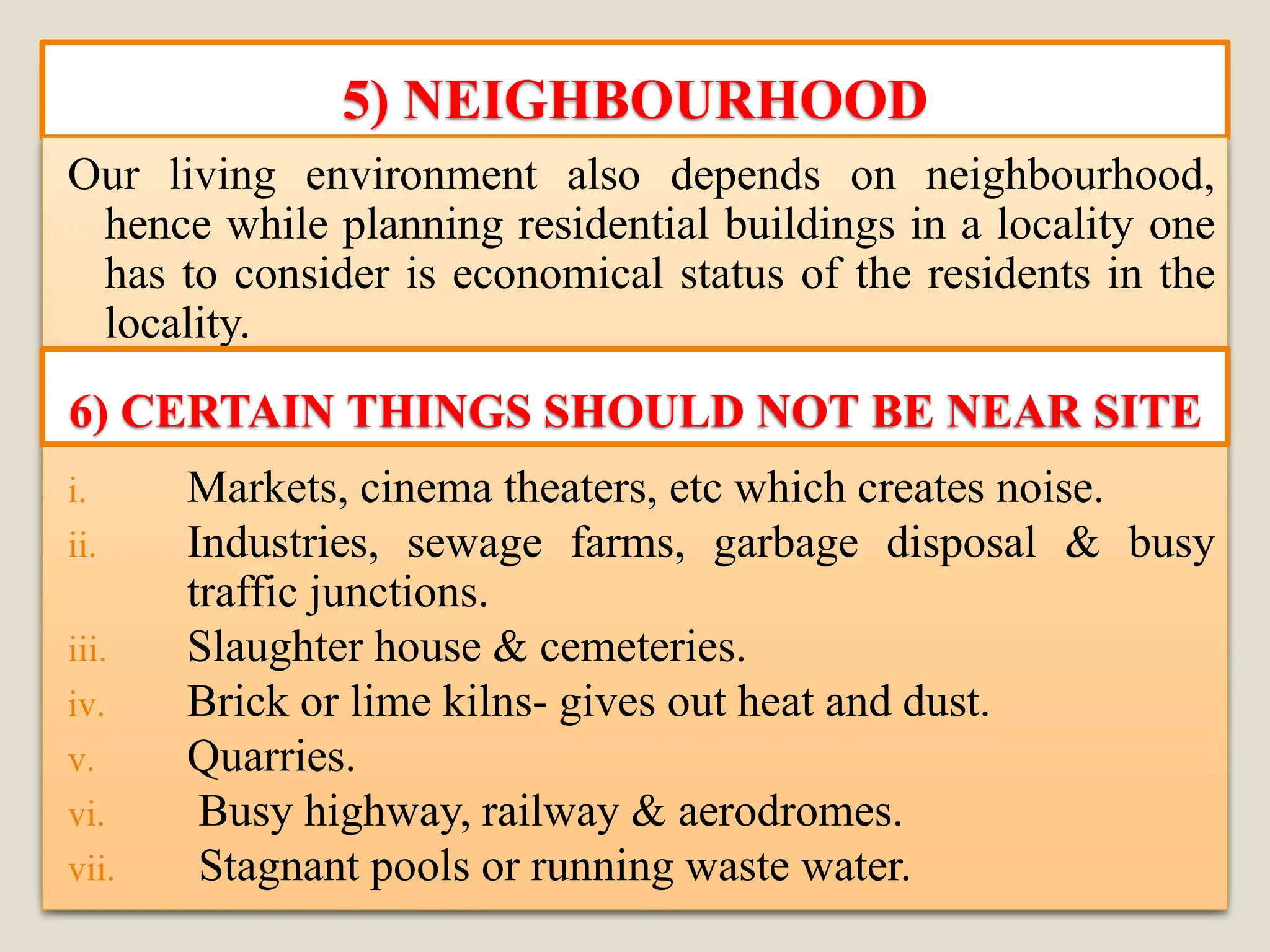 5) NEIGHBOURHOOD
Our living environment also depends on neighbourhood,
hence while planning residential buildings in a locality one
has to consider is economical status of the residents in the
locality.
i. Markets, cinema theaters, etc which creates noise.
ii. Industries, sewage farms, garbage disposal & busy
traffic junctions.
iii. Slaughter house & cemeteries.
iv. Brick or lime kilns- gives out heat and dust.
v. Quarries.
vi. Busy highway, railway & aerodromes.
vii. Stagnant pools or running waste water.
6) CERTAIN THINGS SHOULD NOT BE NEAR SITE
 