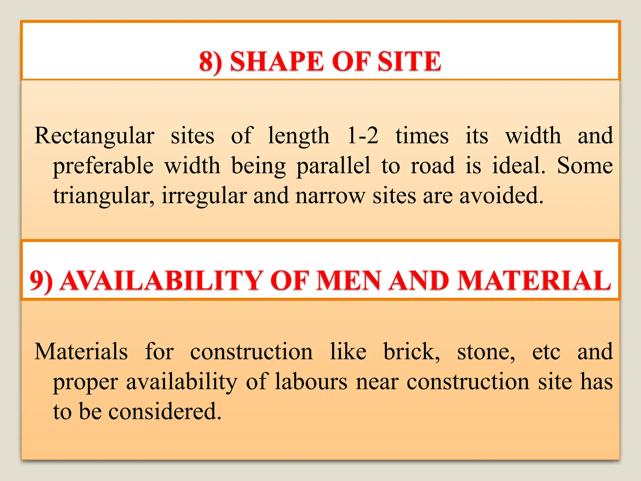 8) SHAPE OF SITE
Rectangular sites of length 1-2 times its width and
preferable width being parallel to road is ideal. Some
triangular, irregular and narrow sites are avoided.
Materials for construction like brick, stone, etc and
proper availability of labours near construction site has
to be considered.
9) AVAILABILITY OF MEN AND MATERIAL
 