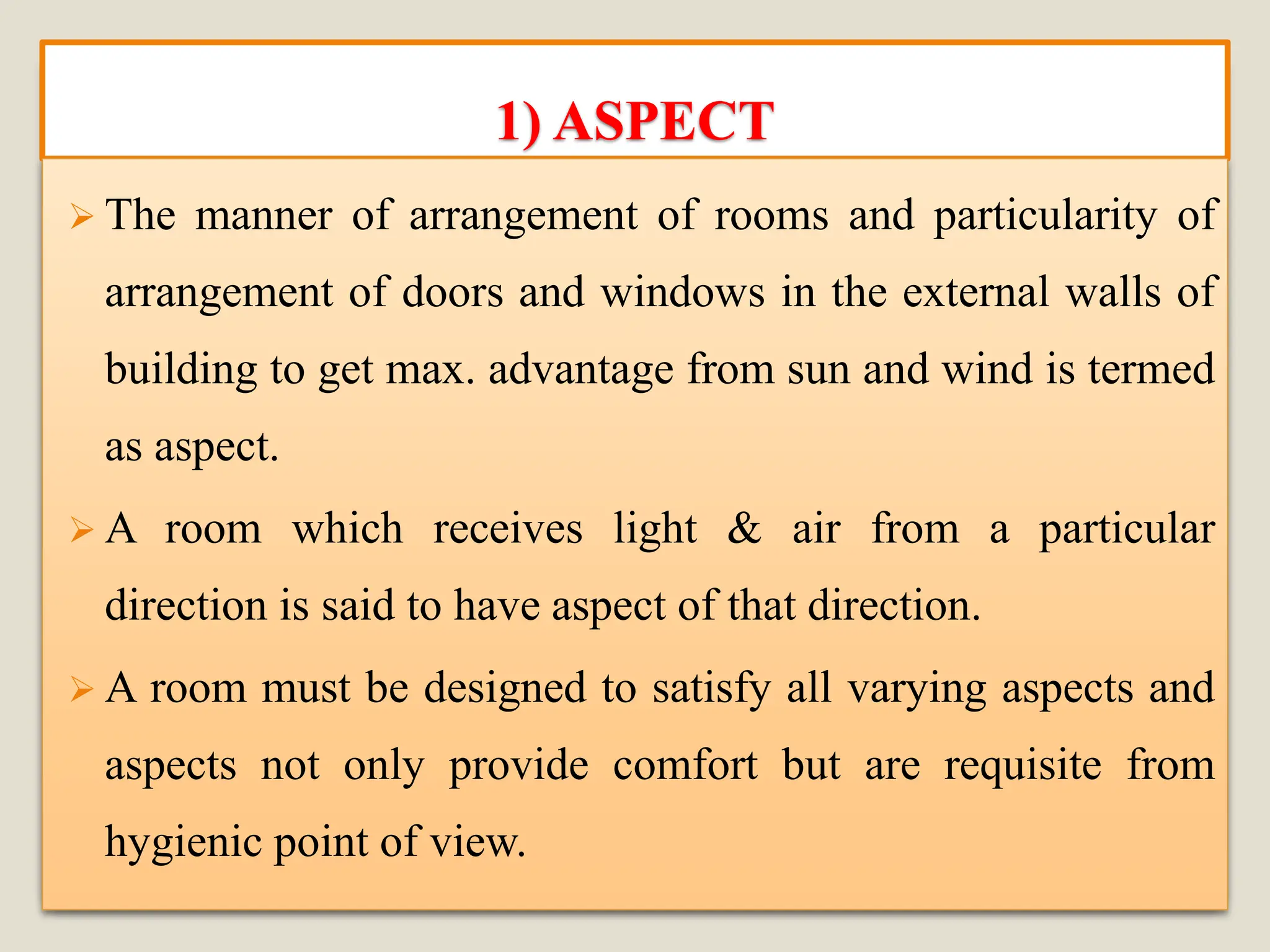 1) ASPECT
➢ The manner of arrangement of rooms and particularity of
arrangement of doors and windows in the external walls of
building to get max. advantage from sun and wind is termed
as aspect.
➢ A room which receives light & air from a particular
direction is said to have aspect of that direction.
➢ A room must be designed to satisfy all varying aspects and
aspects not only provide comfort but are requisite from
hygienic point of view.
 
