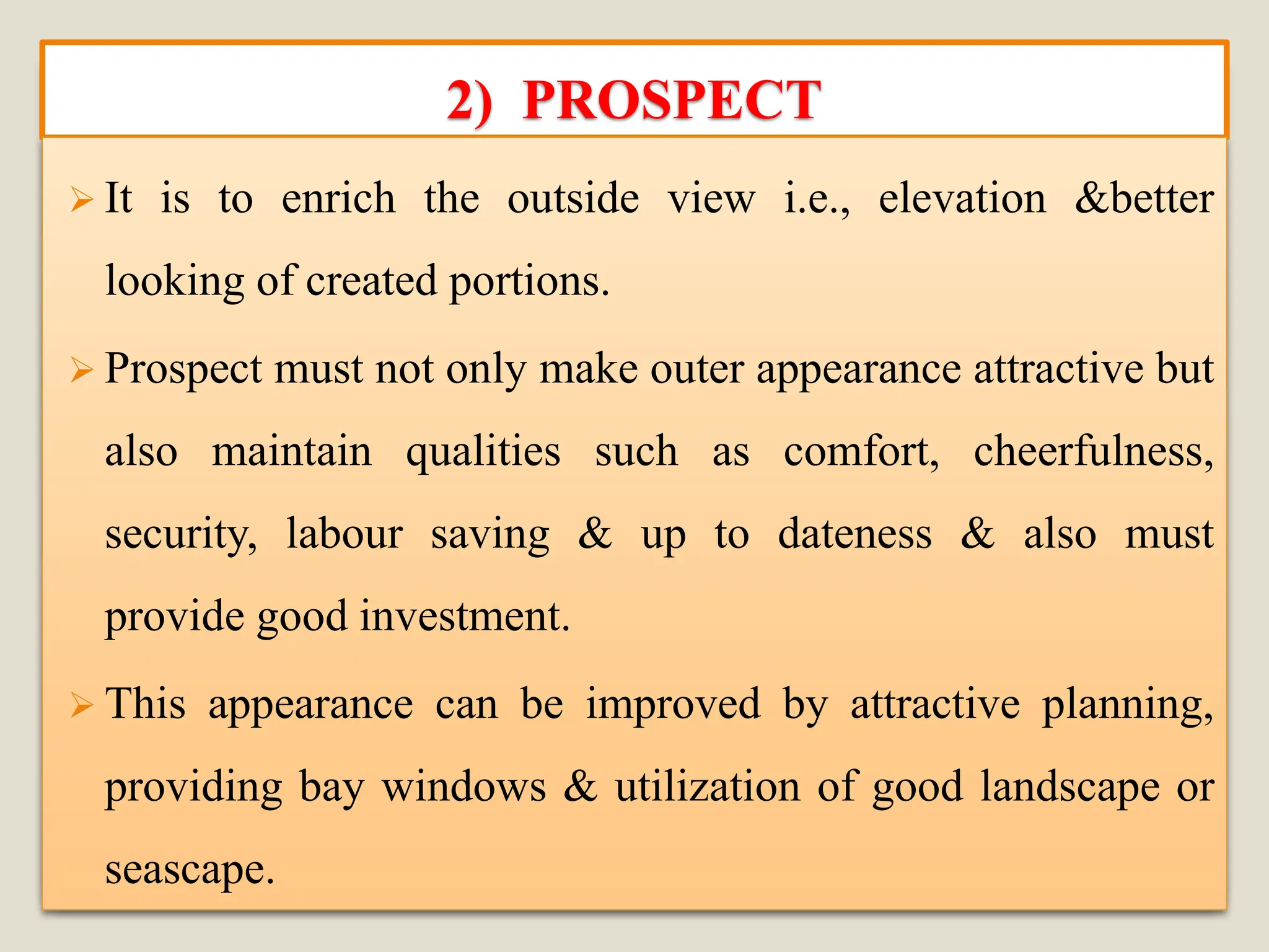 2) PROSPECT
➢ It is to enrich the outside view i.e., elevation &better
looking of created portions.
➢ Prospect must not only make outer appearance attractive but
also maintain qualities such as comfort, cheerfulness,
security, labour saving & up to dateness & also must
provide good investment.
➢ This appearance can be improved by attractive planning,
providing bay windows & utilization of good landscape or
seascape.
 