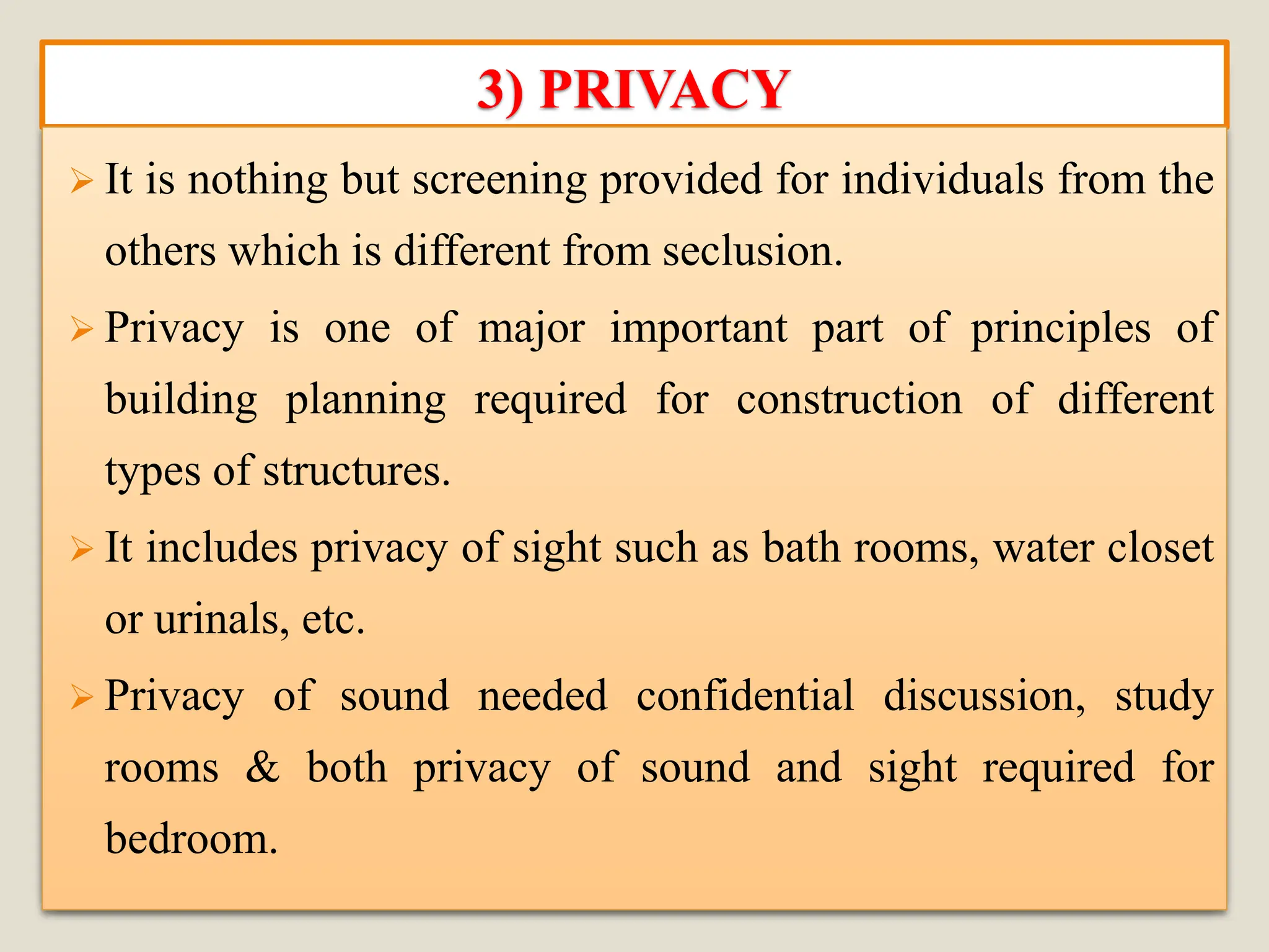 3) PRIVACY
➢ It is nothing but screening provided for individuals from the
others which is different from seclusion.
➢ Privacy is one of major important part of principles of
building planning required for construction of different
types of structures.
➢ It includes privacy of sight such as bath rooms, water closet
or urinals, etc.
➢ Privacy of sound needed confidential discussion, study
rooms & both privacy of sound and sight required for
bedroom.
 