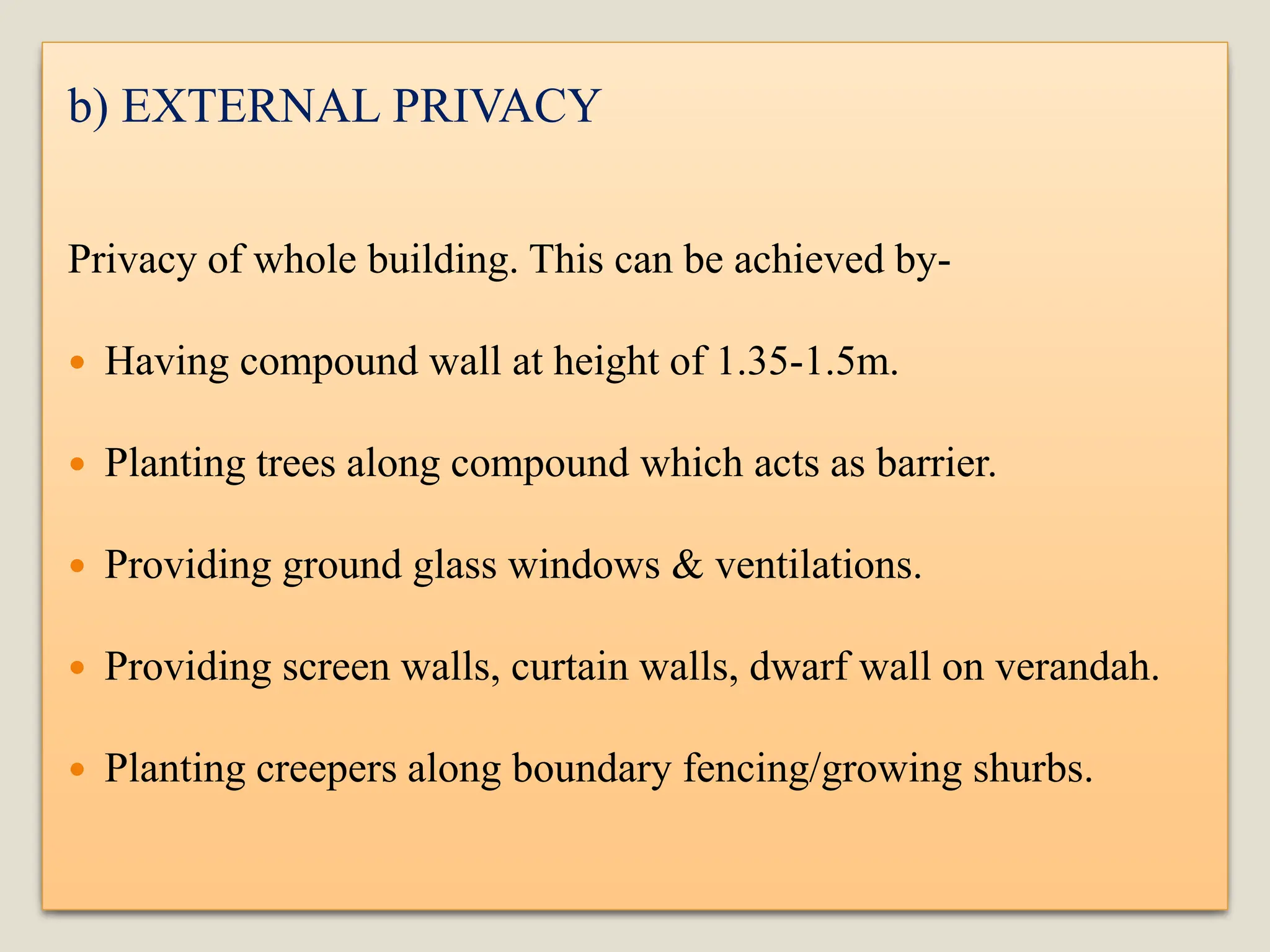 b) EXTERNAL PRIVACY
Privacy of whole building. This can be achieved by-
 Having compound wall at height of 1.35-1.5m.
 Planting trees along compound which acts as barrier.
 Providing ground glass windows & ventilations.
 Providing screen walls, curtain walls, dwarf wall on verandah.
 Planting creepers along boundary fencing/growing shurbs.
 