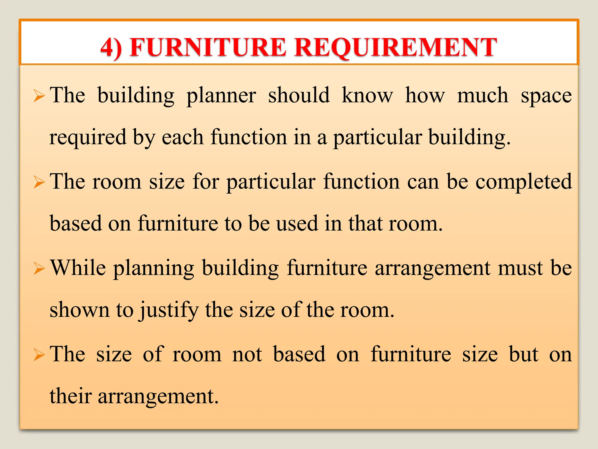 4) FURNITURE REQUIREMENT
➢The building planner should know how much space
required by each function in a particular building.
➢The room size for particular function can be completed
based on furniture to be used in that room.
➢While planning building furniture arrangement must be
shown to justify the size of the room.
➢The size of room not based on furniture size but on
their arrangement.
 