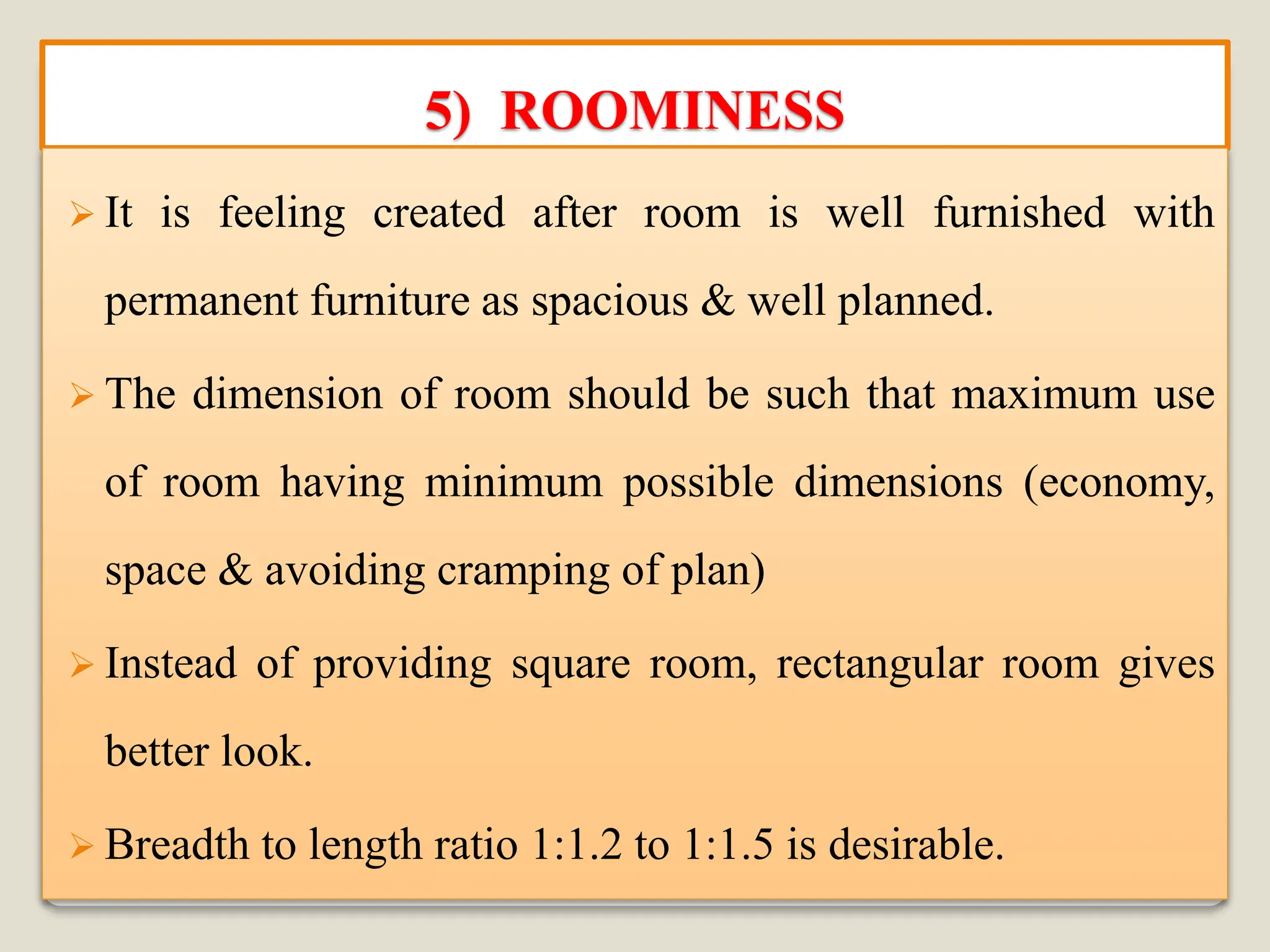 5) ROOMINESS
➢ It is feeling created after room is well furnished with
permanent furniture as spacious & well planned.
➢ The dimension of room should be such that maximum use
of room having minimum possible dimensions (economy,
space & avoiding cramping of plan)
➢ Instead of providing square room, rectangular room gives
better look.
➢ Breadth to length ratio 1:1.2 to 1:1.5 is desirable.
 
