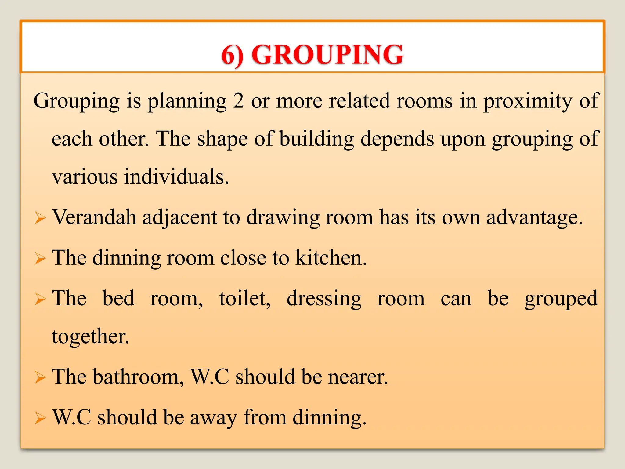 6) GROUPING
Grouping is planning 2 or more related rooms in proximity of
each other. The shape of building depends upon grouping of
various individuals.
➢ Verandah adjacent to drawing room has its own advantage.
➢ The dinning room close to kitchen.
➢ The bed room, toilet, dressing room can be grouped
together.
➢ The bathroom, W.C should be nearer.
➢ W.C should be away from dinning.
 