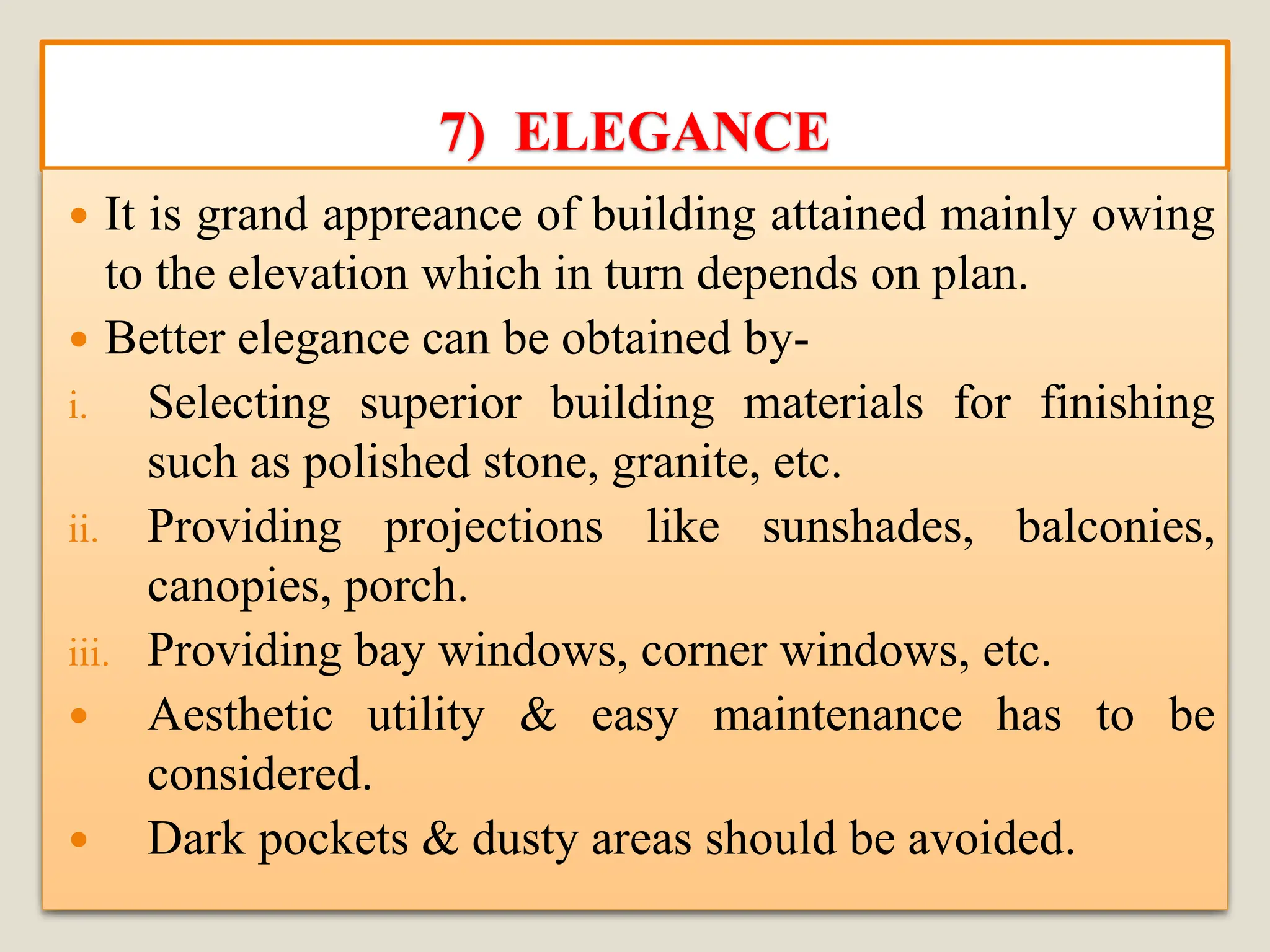 7) ELEGANCE
 It is grand appreance of building attained mainly owing
to the elevation which in turn depends on plan.
 Better elegance can be obtained by-
i. Selecting superior building materials for finishing
such as polished stone, granite, etc.
ii. Providing projections like sunshades, balconies,
canopies, porch.
iii. Providing bay windows, corner windows, etc.
 Aesthetic utility & easy maintenance has to be
considered.
 Dark pockets & dusty areas should be avoided.
 