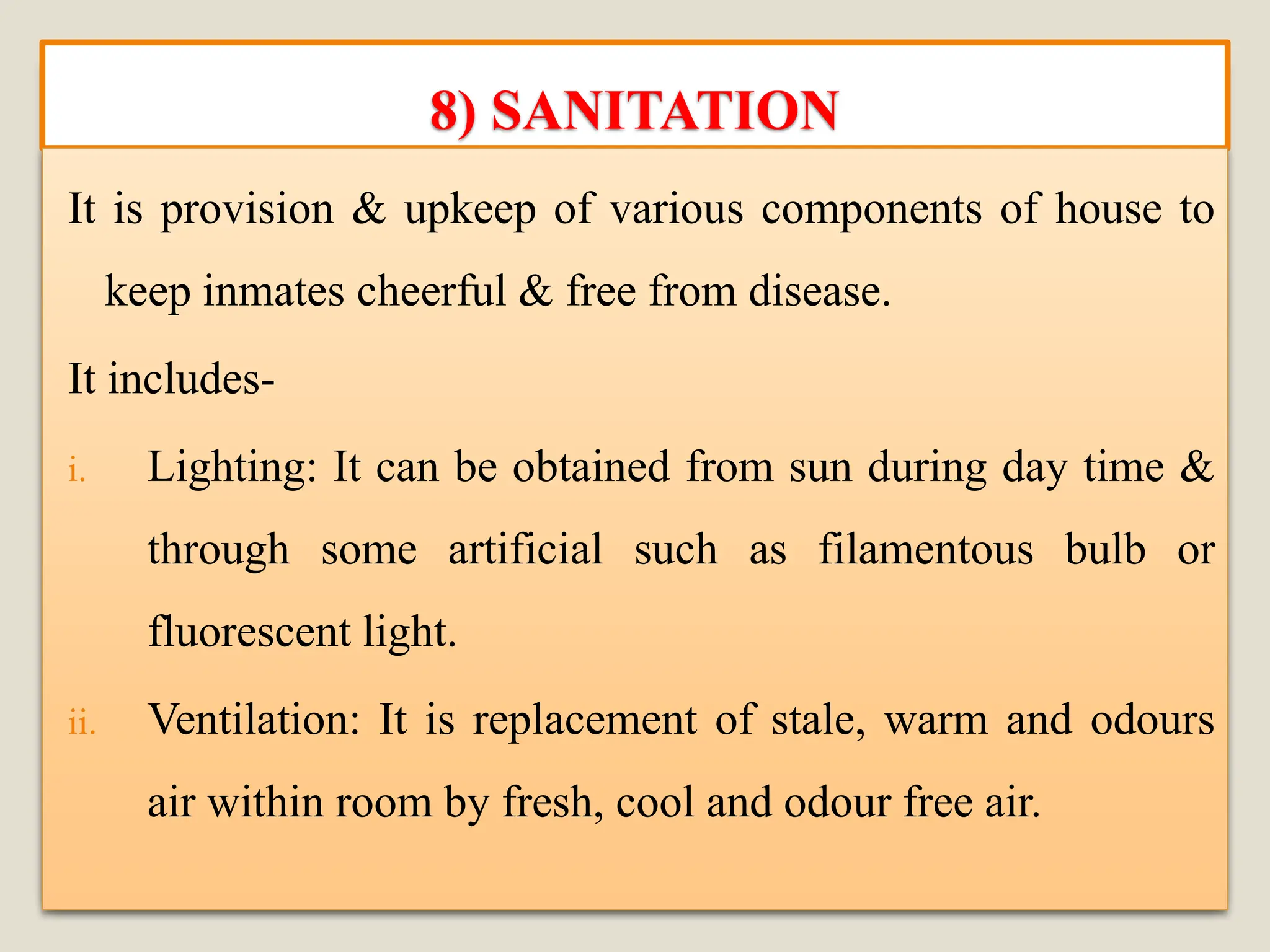 8) SANITATION
It is provision & upkeep of various components of house to
keep inmates cheerful & free from disease.
It includes-
i. Lighting: It can be obtained from sun during day time &
through some artificial such as filamentous bulb or
fluorescent light.
ii. Ventilation: It is replacement of stale, warm and odours
air within room by fresh, cool and odour free air.
 