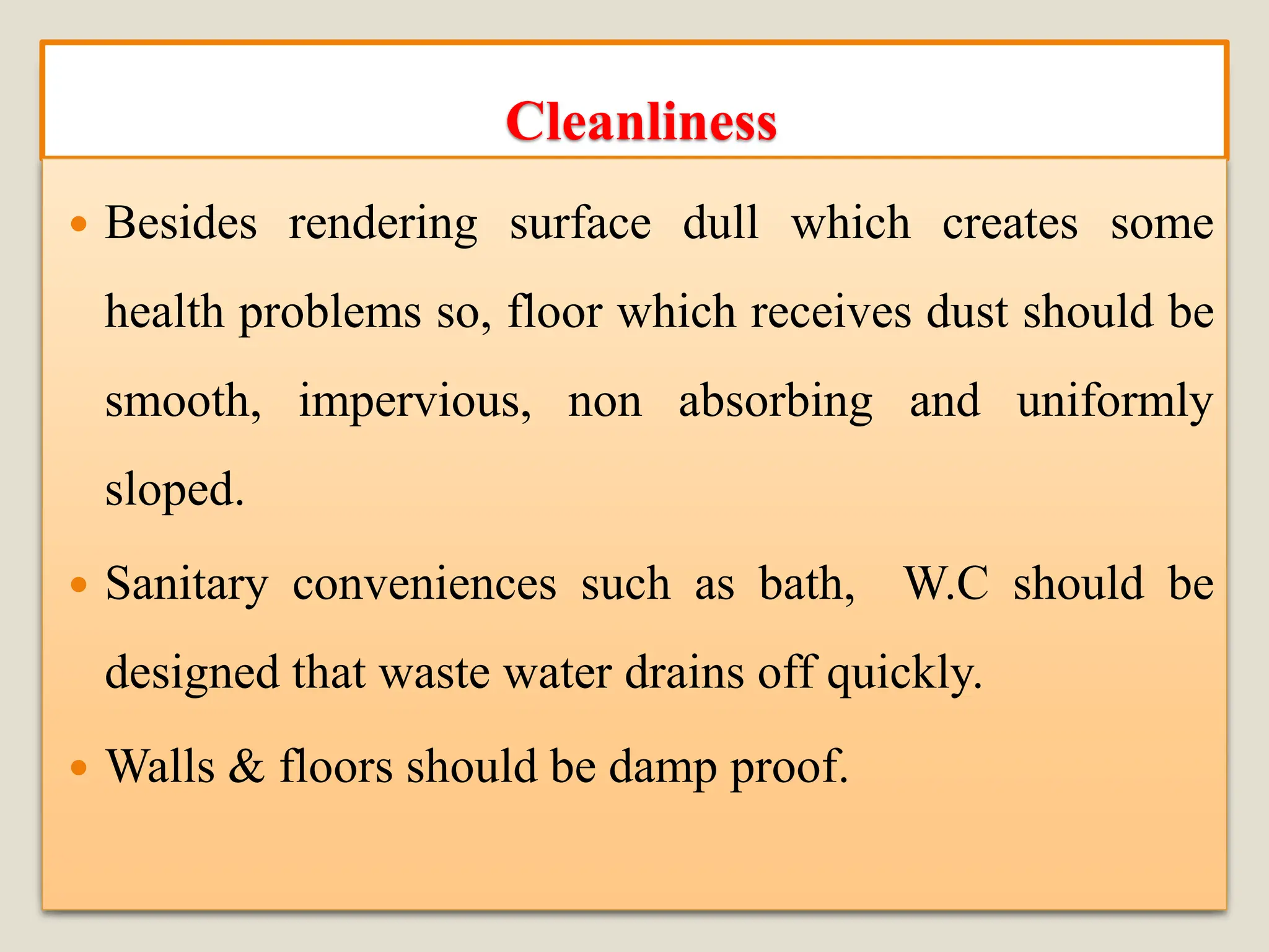 Cleanliness
 Besides rendering surface dull which creates some
health problems so, floor which receives dust should be
smooth, impervious, non absorbing and uniformly
sloped.
 Sanitary conveniences such as bath, W.C should be
designed that waste water drains off quickly.
 Walls & floors should be damp proof.
 