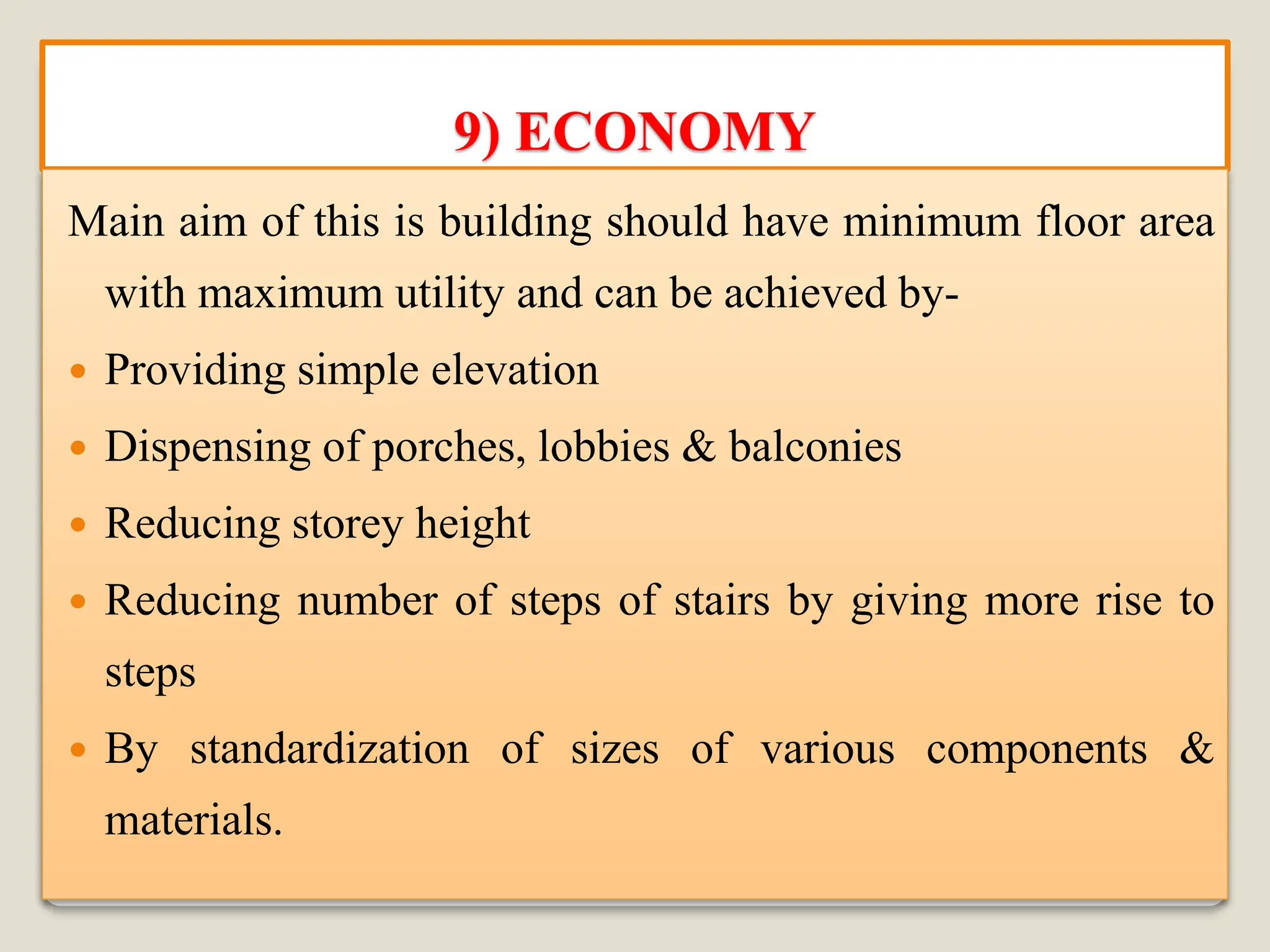 9) ECONOMY
Main aim of this is building should have minimum floor area
with maximum utility and can be achieved by-
 Providing simple elevation
 Dispensing of porches, lobbies & balconies
 Reducing storey height
 Reducing number of steps of stairs by giving more rise to
steps
 By standardization of sizes of various components &
materials.
 