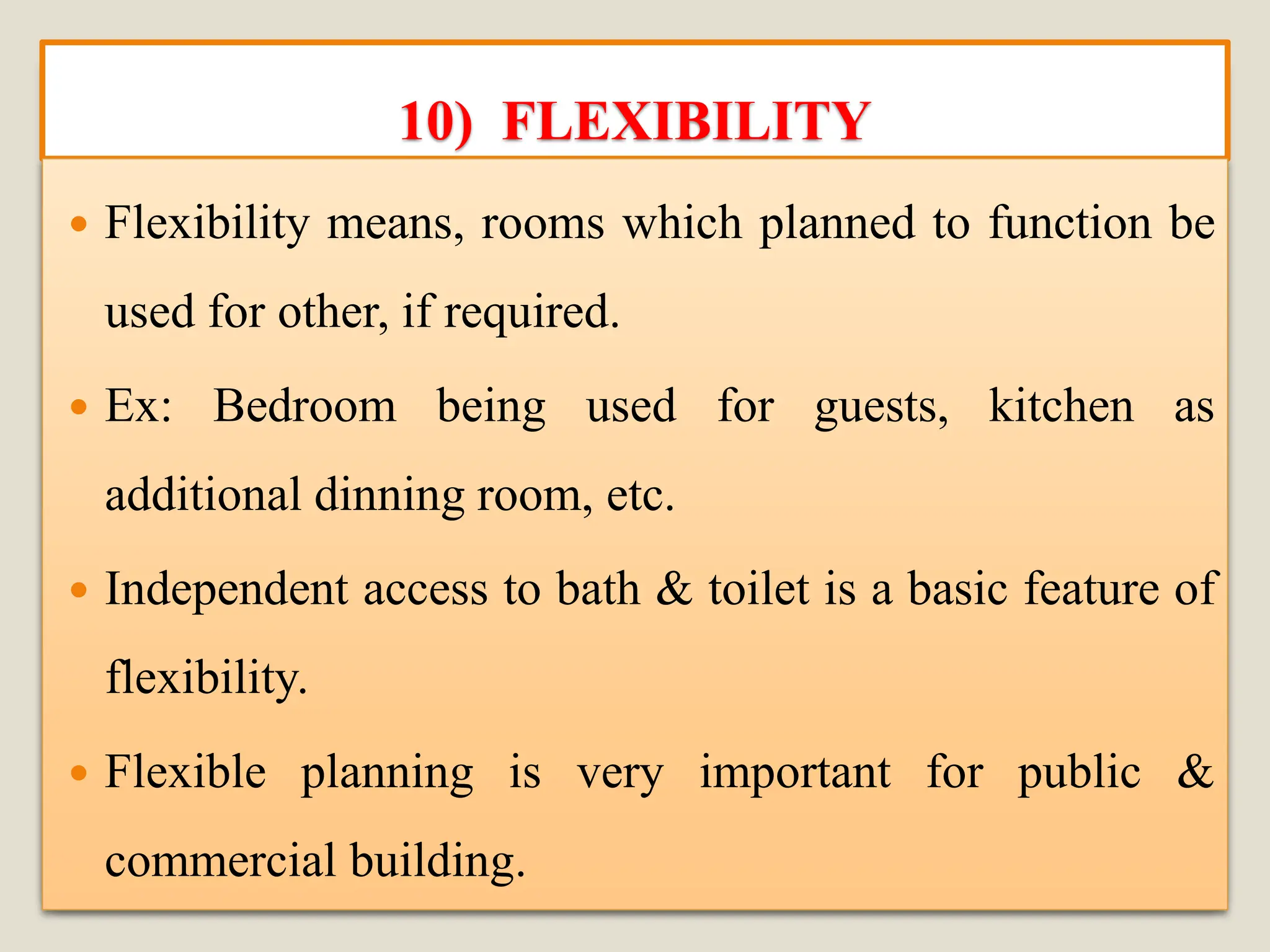 10) FLEXIBILITY
 Flexibility means, rooms which planned to function be
used for other, if required.
 Ex: Bedroom being used for guests, kitchen as
additional dinning room, etc.
 Independent access to bath & toilet is a basic feature of
flexibility.
 Flexible planning is very important for public &
commercial building.
 