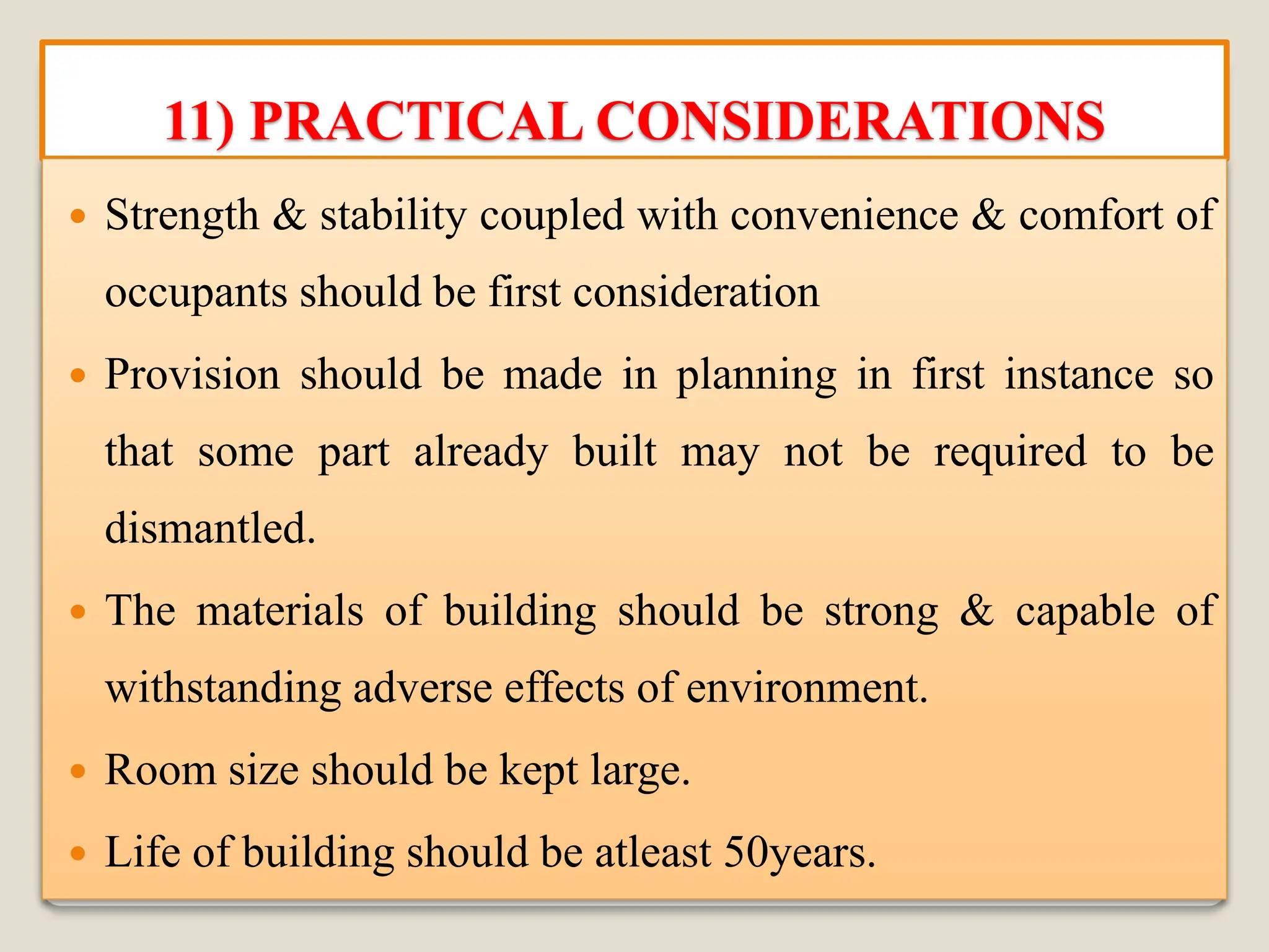 11) PRACTICAL CONSIDERATIONS
 Strength & stability coupled with convenience & comfort of
occupants should be first consideration
 Provision should be made in planning in first instance so
that some part already built may not be required to be
dismantled.
 The materials of building should be strong & capable of
withstanding adverse effects of environment.
 Room size should be kept large.
 Life of building should be atleast 50years.
 
