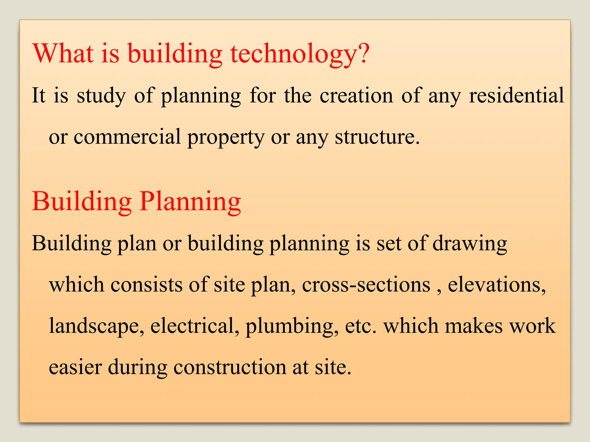 What is building technology?
It is study of planning for the creation of any residential
or commercial property or any structure.
Building Planning
Building plan or building planning is set of drawing
which consists of site plan, cross-sections , elevations,
landscape, electrical, plumbing, etc. which makes work
easier during construction at site.
 