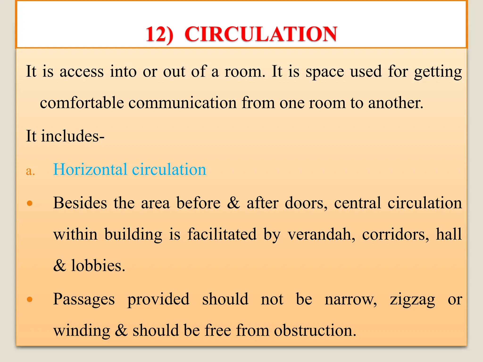 12) CIRCULATION
It is access into or out of a room. It is space used for getting
comfortable communication from one room to another.
It includes-
a. Horizontal circulation
 Besides the area before & after doors, central circulation
within building is facilitated by verandah, corridors, hall
& lobbies.
 Passages provided should not be narrow, zigzag or
winding & should be free from obstruction.
 