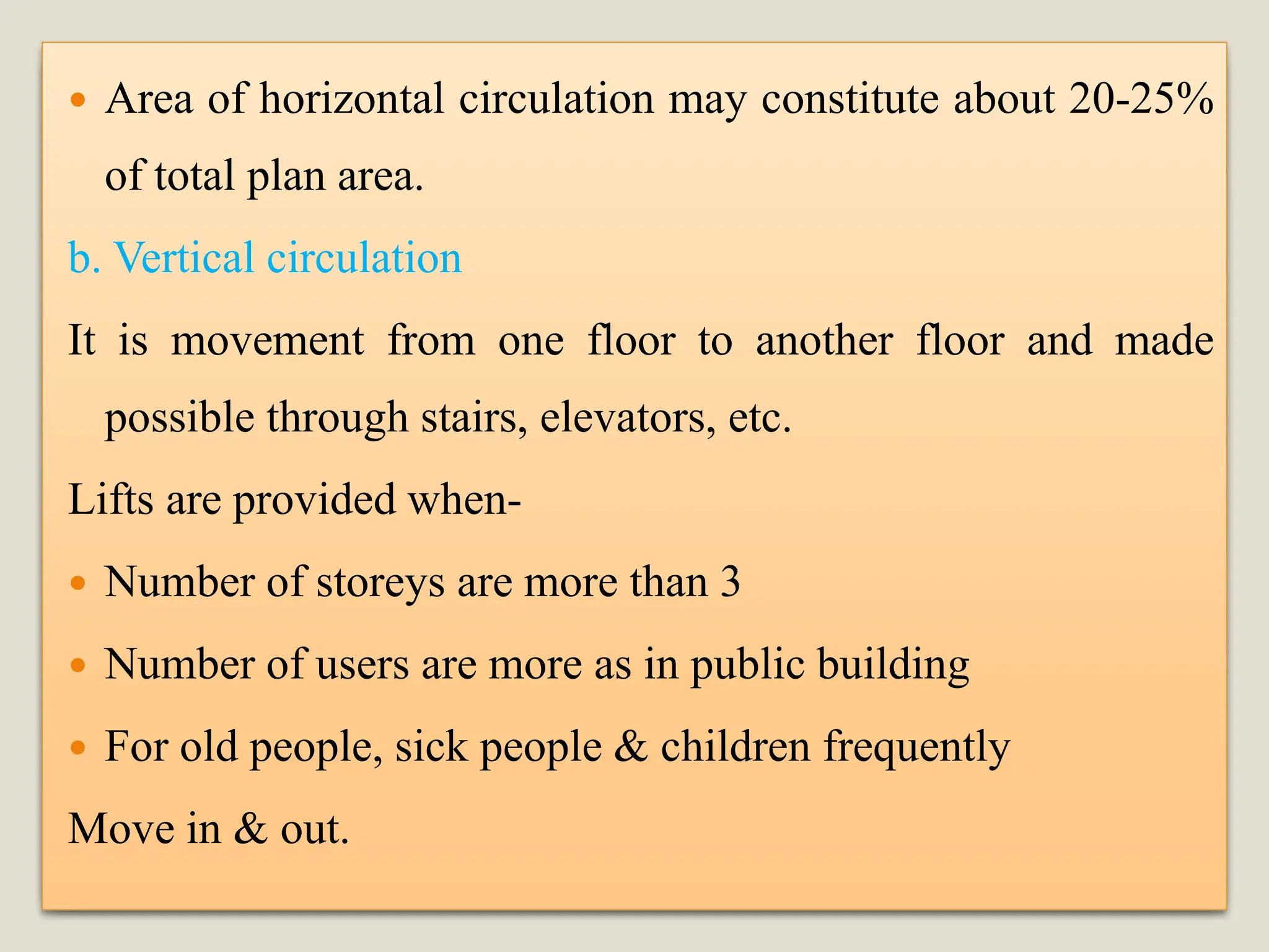  Area of horizontal circulation may constitute about 20-25%
of total plan area.
b. Vertical circulation
It is movement from one floor to another floor and made
possible through stairs, elevators, etc.
Lifts are provided when-
 Number of storeys are more than 3
 Number of users are more as in public building
 For old people, sick people & children frequently
Move in & out.
 