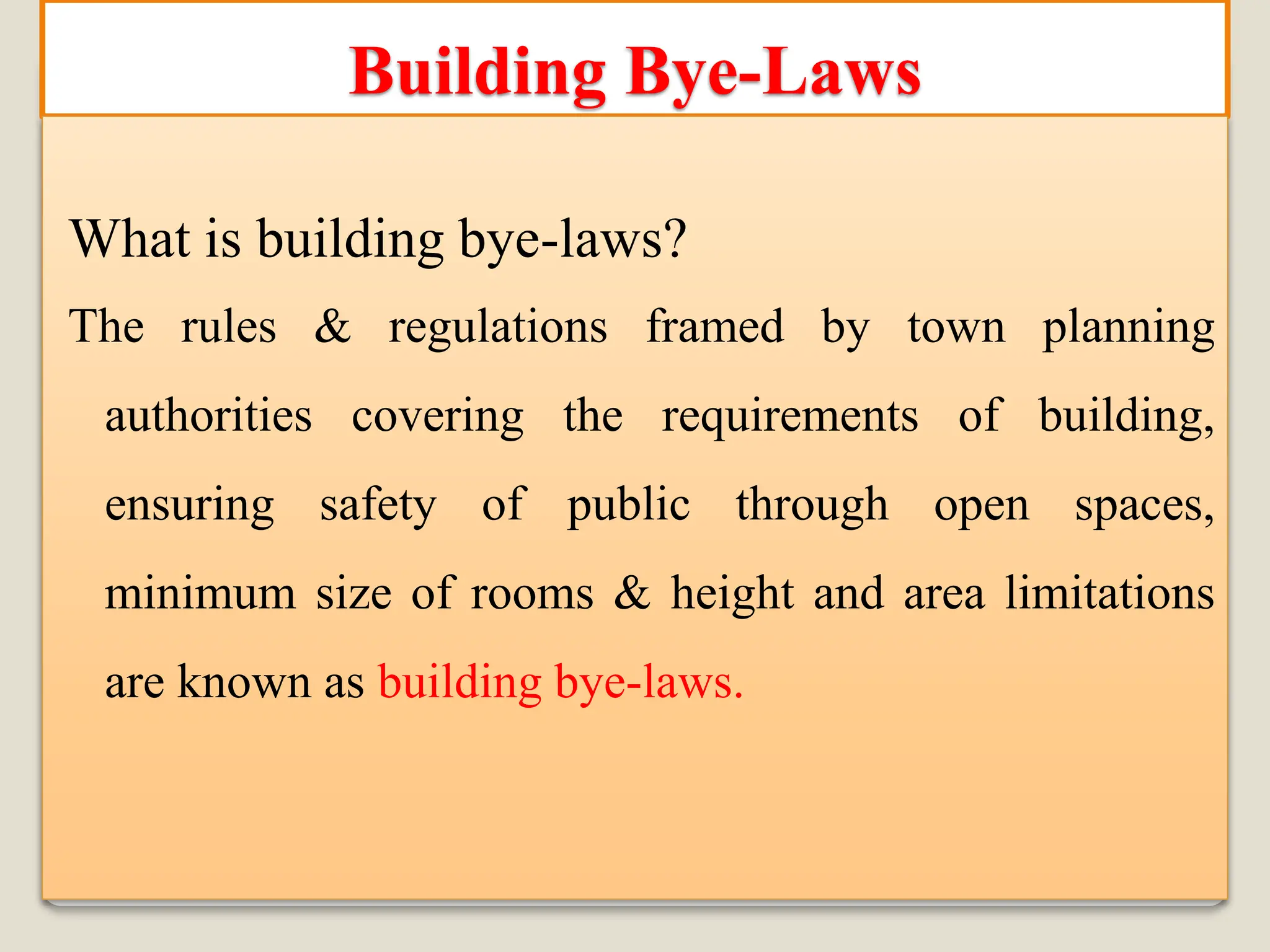 Building Bye-Laws
What is building bye-laws?
The rules & regulations framed by town planning
authorities covering the requirements of building,
ensuring safety of public through open spaces,
minimum size of rooms & height and area limitations
are known as building bye-laws.
 