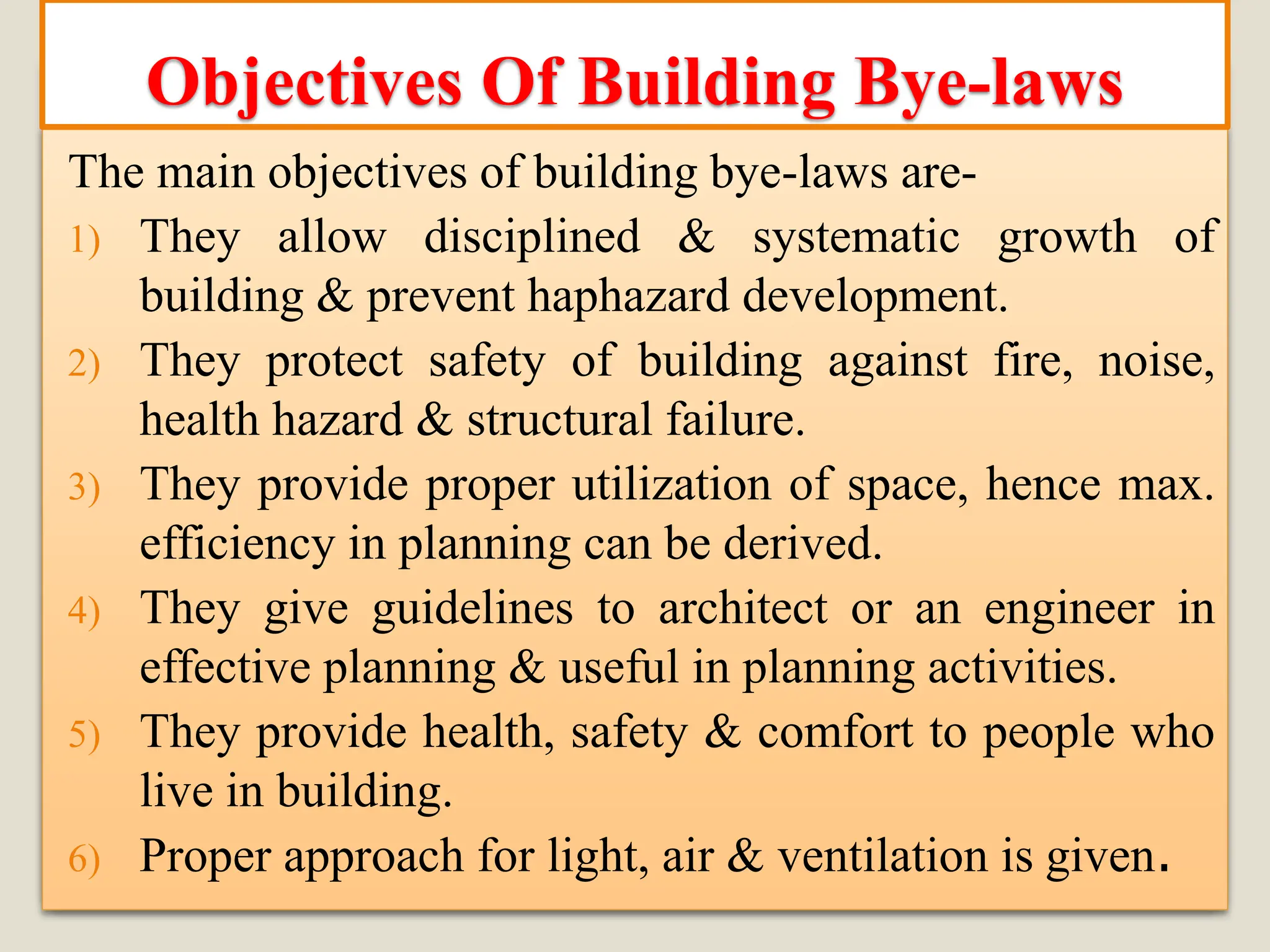 The main objectives of building bye-laws are-
1) They allow disciplined & systematic growth of
building & prevent haphazard development.
2) They protect safety of building against fire, noise,
health hazard & structural failure.
3) They provide proper utilization of space, hence max.
efficiency in planning can be derived.
4) They give guidelines to architect or an engineer in
effective planning & useful in planning activities.
5) They provide health, safety & comfort to people who
live in building.
6) Proper approach for light, air & ventilation is given.
Objectives Of Building Bye-laws
 