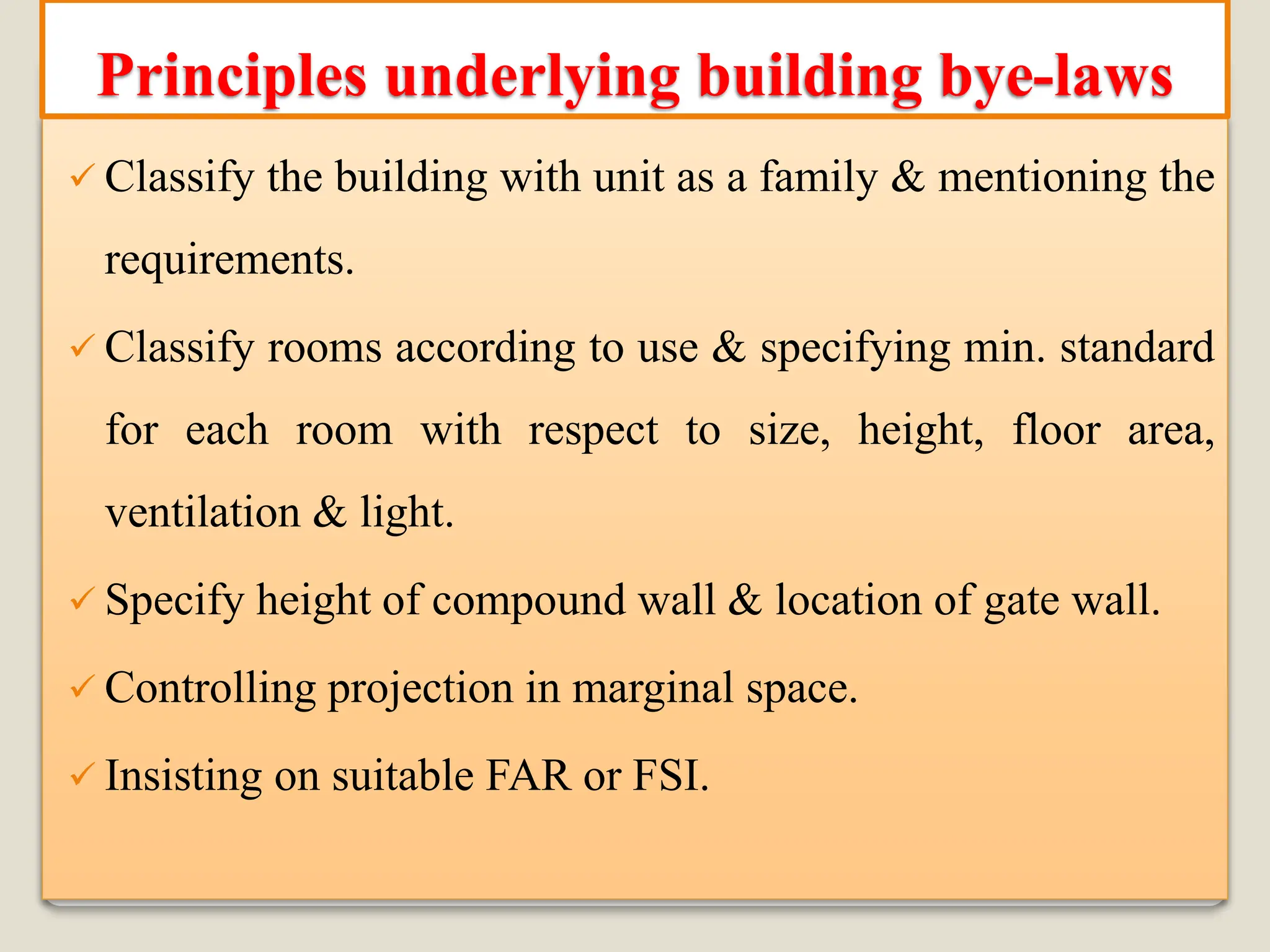 ✓ Classify the building with unit as a family & mentioning the
requirements.
✓ Classify rooms according to use & specifying min. standard
for each room with respect to size, height, floor area,
ventilation & light.
✓ Specify height of compound wall & location of gate wall.
✓ Controlling projection in marginal space.
✓ Insisting on suitable FAR or FSI.
Principles underlying building bye-laws
 