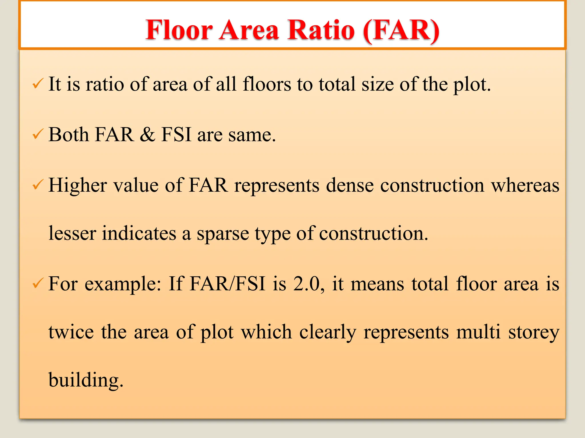 ✓ It is ratio of area of all floors to total size of the plot.
✓ Both FAR & FSI are same.
✓ Higher value of FAR represents dense construction whereas
lesser indicates a sparse type of construction.
✓ For example: If FAR/FSI is 2.0, it means total floor area is
twice the area of plot which clearly represents multi storey
building.
Floor Area Ratio (FAR)
 