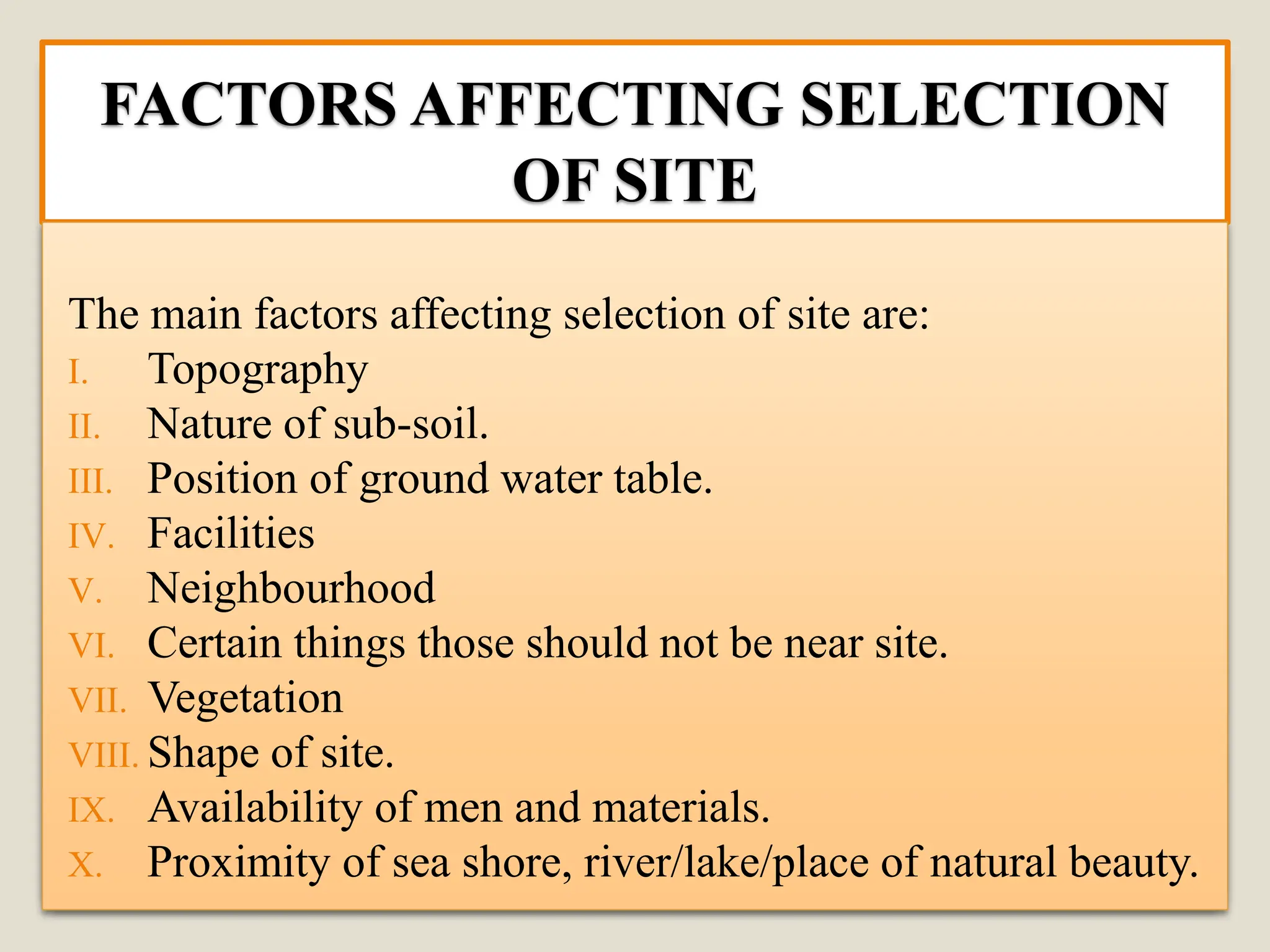 FACTORS AFFECTING SELECTION
OF SITE
The main factors affecting selection of site are:
I. Topography
II. Nature of sub-soil.
III. Position of ground water table.
IV. Facilities
V. Neighbourhood
VI. Certain things those should not be near site.
VII. Vegetation
VIII. Shape of site.
IX. Availability of men and materials.
X. Proximity of sea shore, river/lake/place of natural beauty.
 