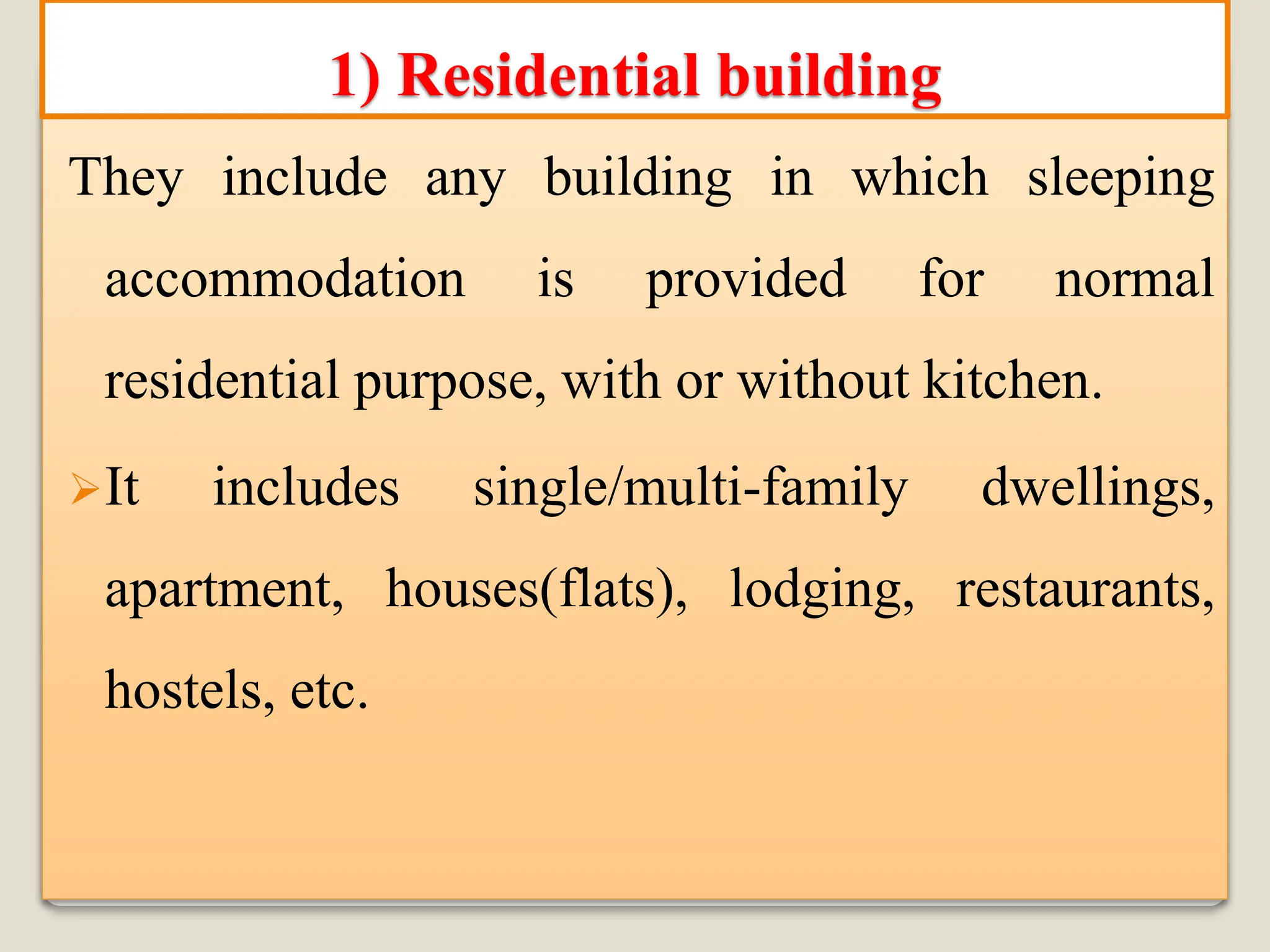 They include any building in which sleeping
accommodation is provided for normal
residential purpose, with or without kitchen.
➢It includes single/multi-family dwellings,
apartment, houses(flats), lodging, restaurants,
hostels, etc.
1) Residential building
 