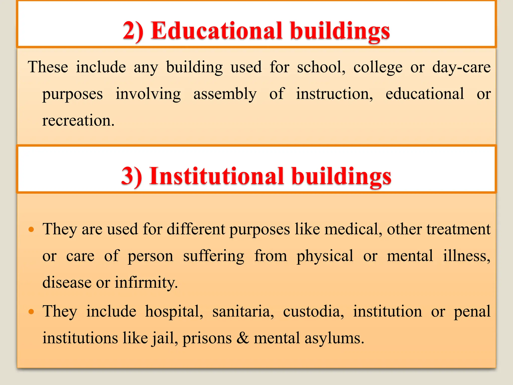 These include any building used for school, college or day-care
purposes involving assembly of instruction, educational or
recreation.
 They are used for different purposes like medical, other treatment
or care of person suffering from physical or mental illness,
disease or infirmity.
 They include hospital, sanitaria, custodia, institution or penal
institutions like jail, prisons & mental asylums.
2) Educational buildings
3) Institutional buildings
 