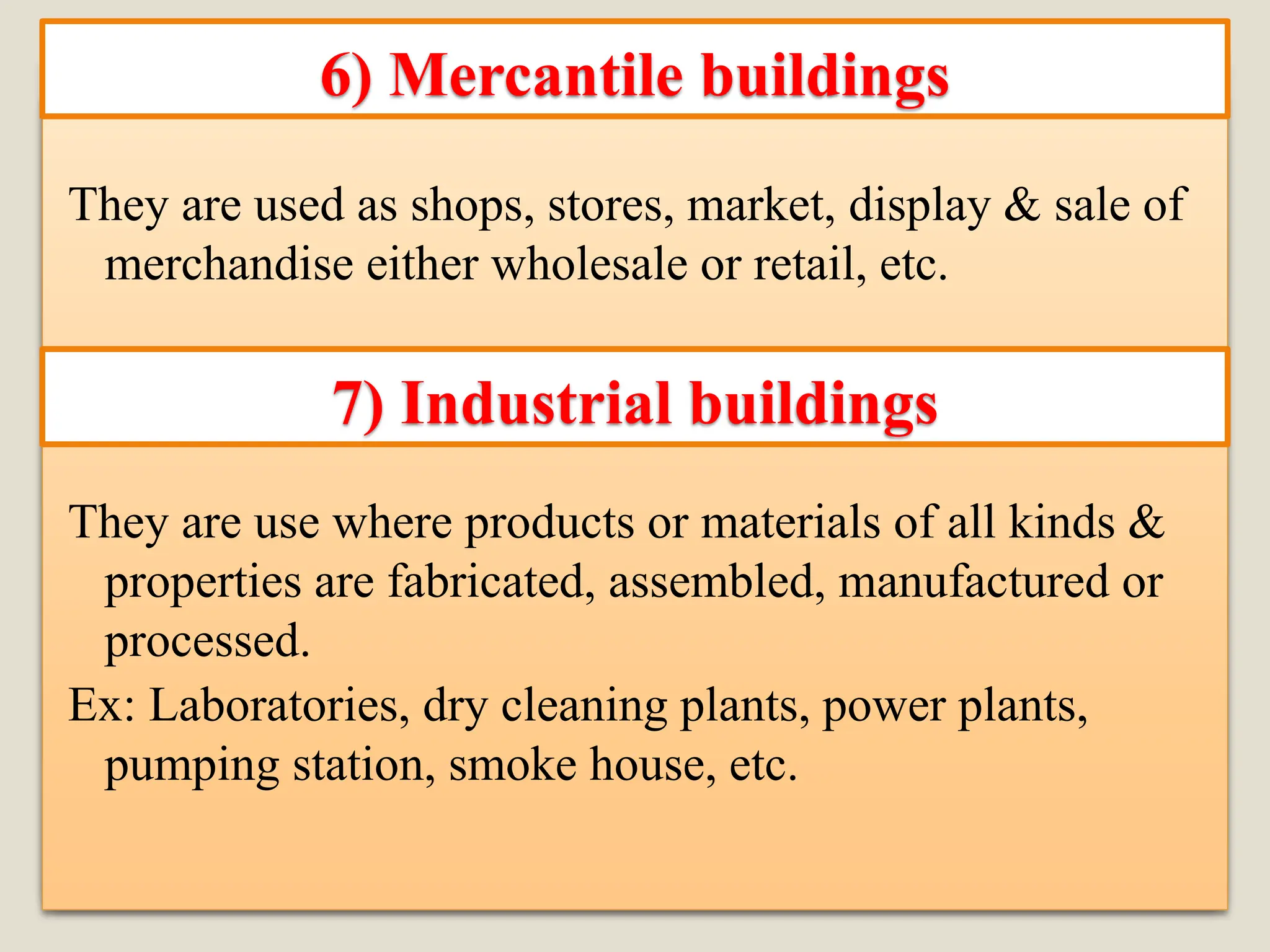 They are used as shops, stores, market, display & sale of
merchandise either wholesale or retail, etc.
They are use where products or materials of all kinds &
properties are fabricated, assembled, manufactured or
processed.
Ex: Laboratories, dry cleaning plants, power plants,
pumping station, smoke house, etc.
6) Mercantile buildings
7) Industrial buildings
 
