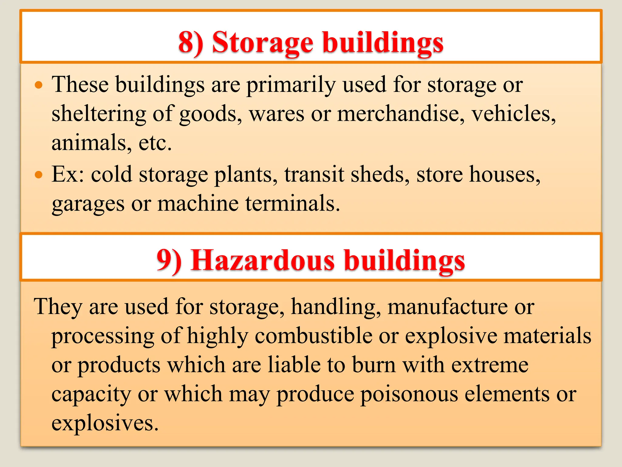  These buildings are primarily used for storage or
sheltering of goods, wares or merchandise, vehicles,
animals, etc.
 Ex: cold storage plants, transit sheds, store houses,
garages or machine terminals.
They are used for storage, handling, manufacture or
processing of highly combustible or explosive materials
or products which are liable to burn with extreme
capacity or which may produce poisonous elements or
explosives.
8) Storage buildings
9) Hazardous buildings
 