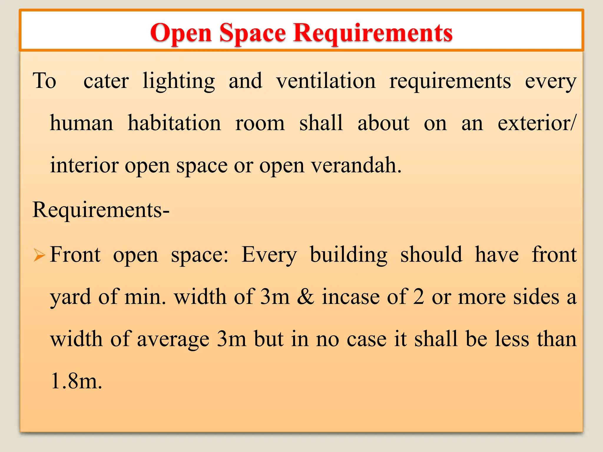 To cater lighting and ventilation requirements every
human habitation room shall about on an exterior/
interior open space or open verandah.
Requirements-
➢Front open space: Every building should have front
yard of min. width of 3m & incase of 2 or more sides a
width of average 3m but in no case it shall be less than
1.8m.
Open Space Requirements
 