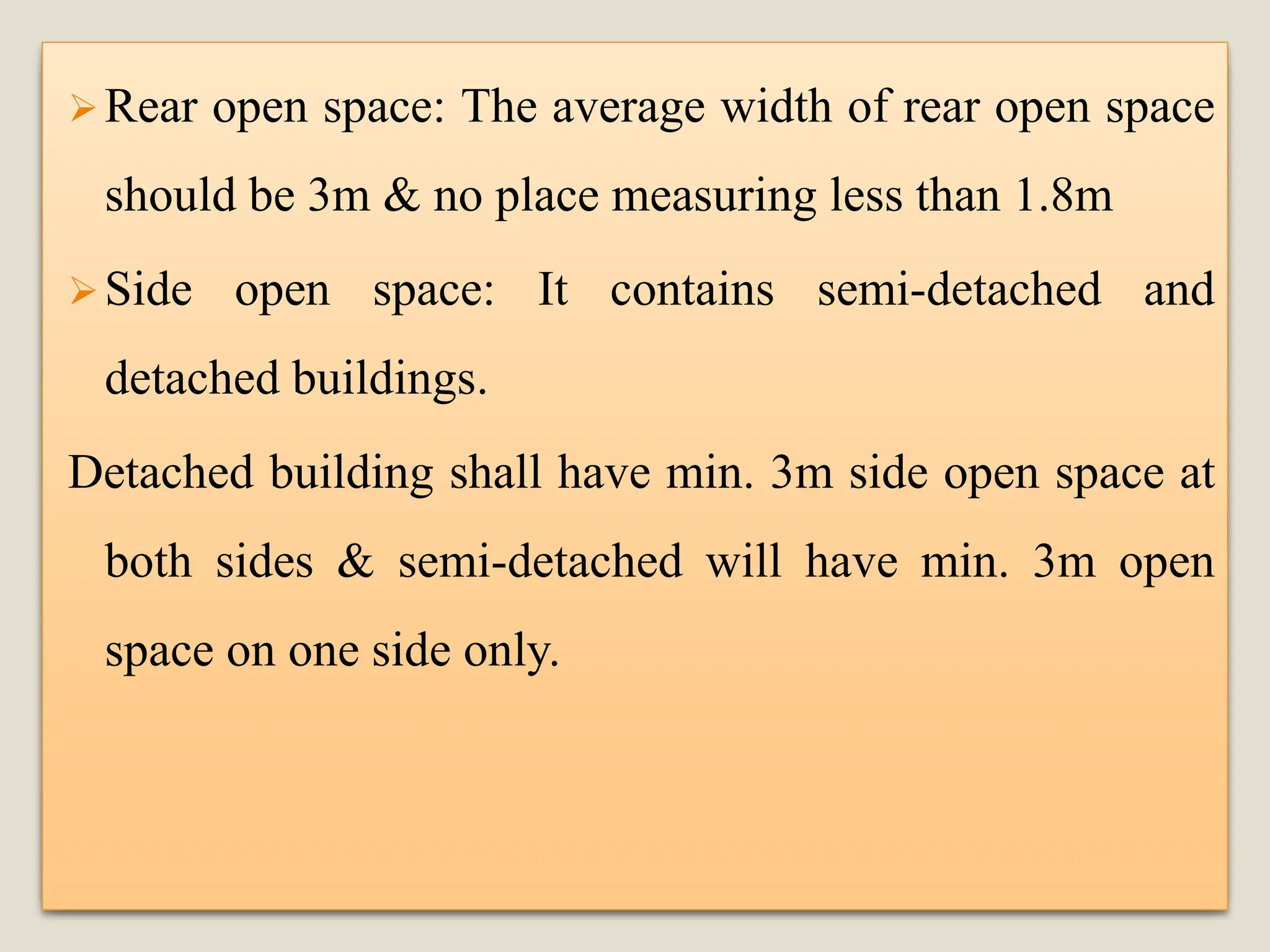 ➢Rear open space: The average width of rear open space
should be 3m & no place measuring less than 1.8m
➢Side open space: It contains semi-detached and
detached buildings.
Detached building shall have min. 3m side open space at
both sides & semi-detached will have min. 3m open
space on one side only.
 