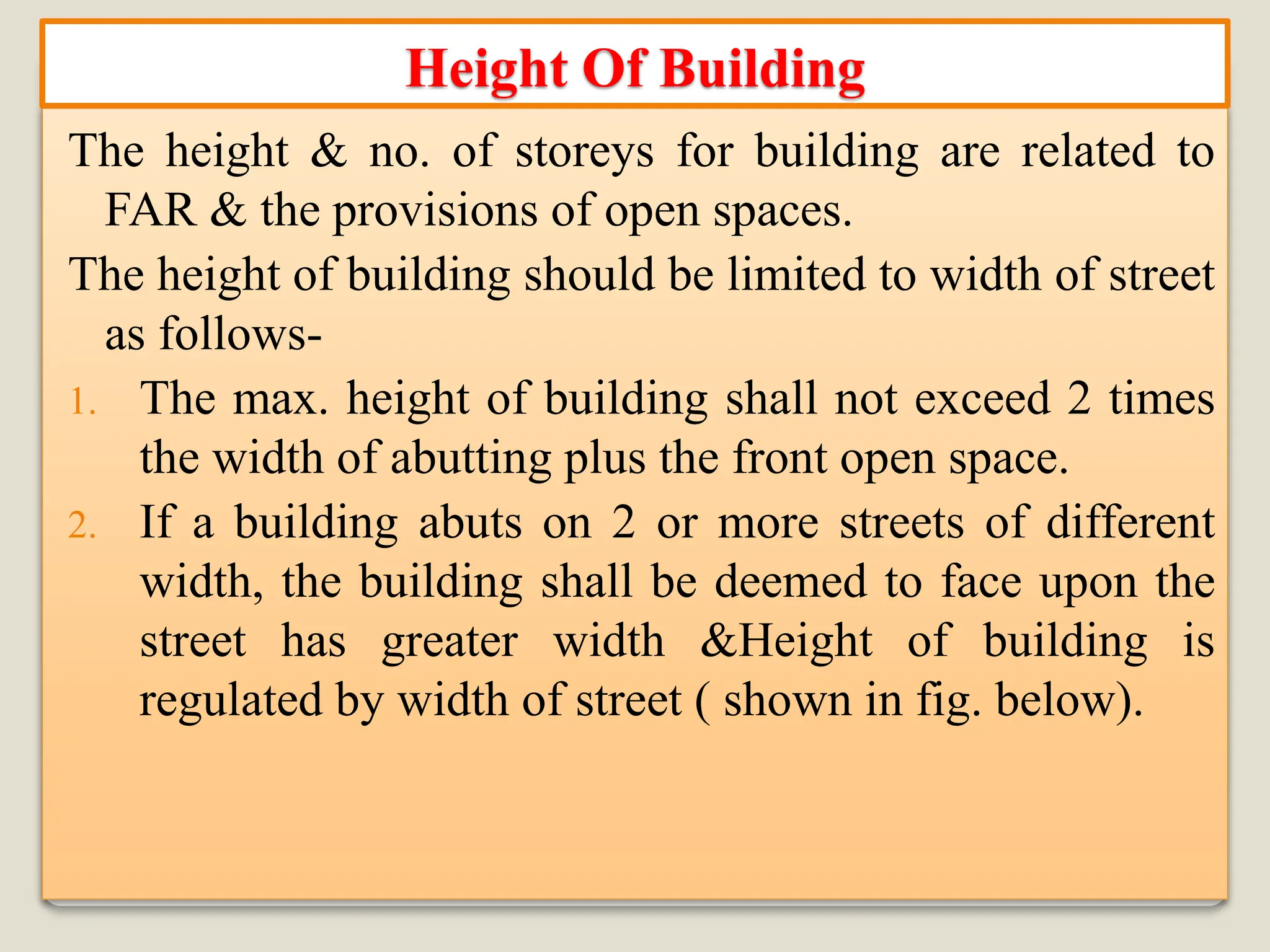 The height & no. of storeys for building are related to
FAR & the provisions of open spaces.
The height of building should be limited to width of street
as follows-
1. The max. height of building shall not exceed 2 times
the width of abutting plus the front open space.
2. If a building abuts on 2 or more streets of different
width, the building shall be deemed to face upon the
street has greater width &Height of building is
regulated by width of street ( shown in fig. below).
Height Of Building
 