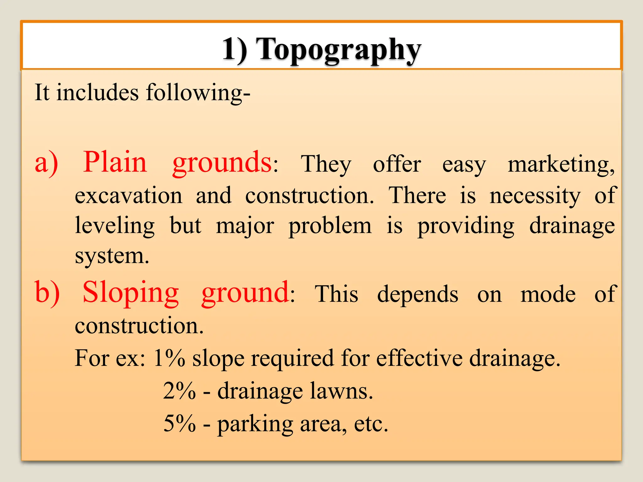 1) Topography
It includes following-
a) Plain grounds: They offer easy marketing,
excavation and construction. There is necessity of
leveling but major problem is providing drainage
system.
b) Sloping ground: This depends on mode of
construction.
For ex: 1% slope required for effective drainage.
2% - drainage lawns.
5% - parking area, etc.
 