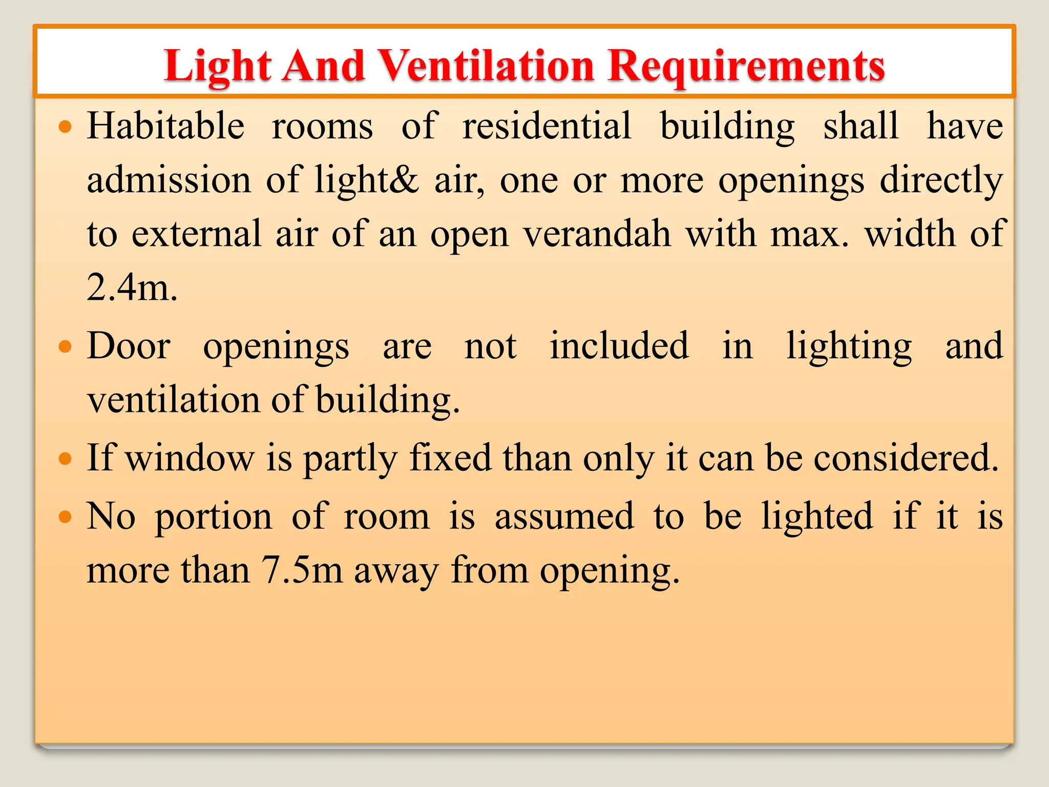  Habitable rooms of residential building shall have
admission of light& air, one or more openings directly
to external air of an open verandah with max. width of
2.4m.
 Door openings are not included in lighting and
ventilation of building.
 If window is partly fixed than only it can be considered.
 No portion of room is assumed to be lighted if it is
more than 7.5m away from opening.
Light And Ventilation Requirements
 
