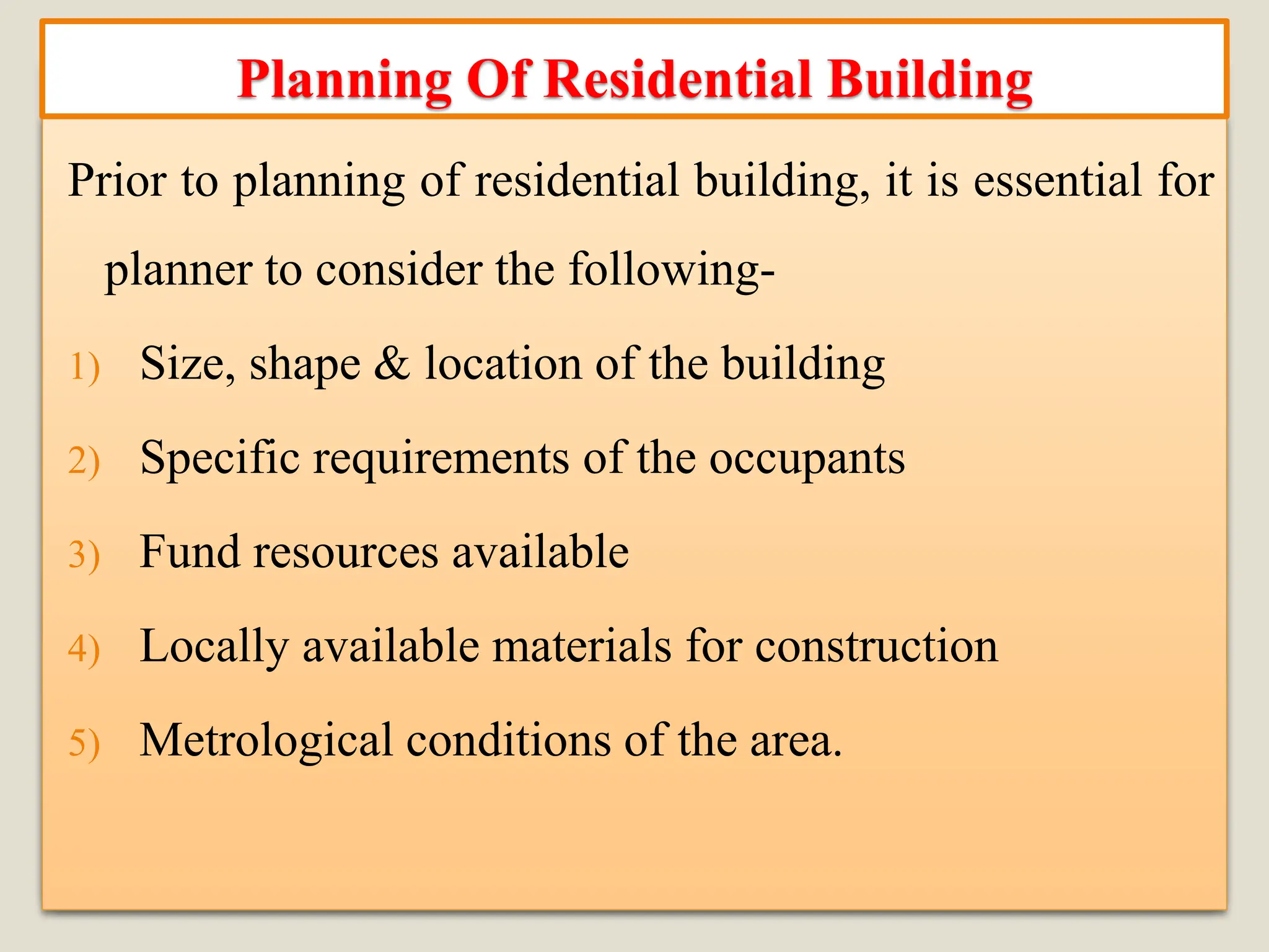 Prior to planning of residential building, it is essential for
planner to consider the following-
1) Size, shape & location of the building
2) Specific requirements of the occupants
3) Fund resources available
4) Locally available materials for construction
5) Metrological conditions of the area.
Planning Of Residential Building
 