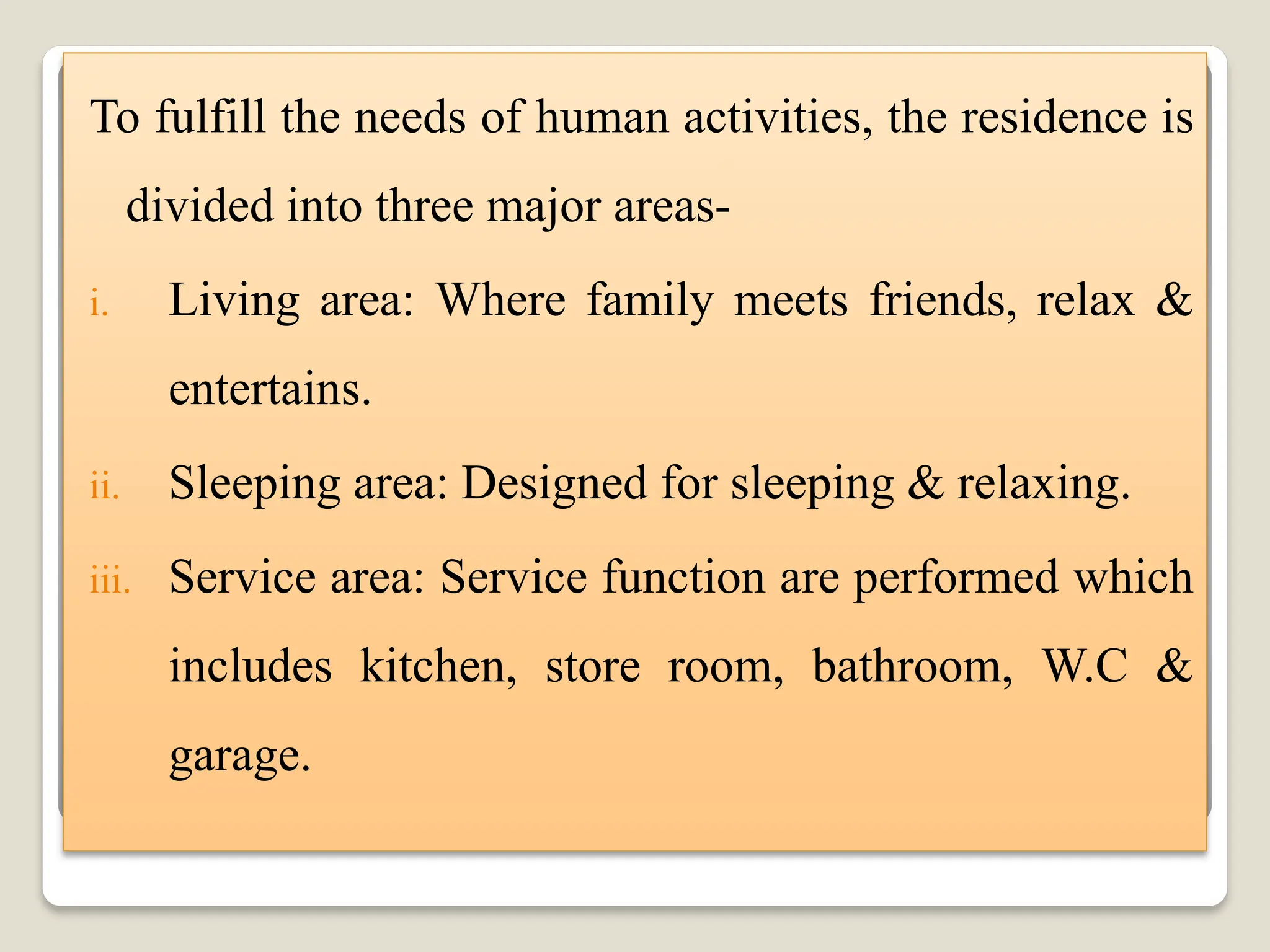 To fulfill the needs of human activities, the residence is
divided into three major areas-
i. Living area: Where family meets friends, relax &
entertains.
ii. Sleeping area: Designed for sleeping & relaxing.
iii. Service area: Service function are performed which
includes kitchen, store room, bathroom, W.C &
garage.
 