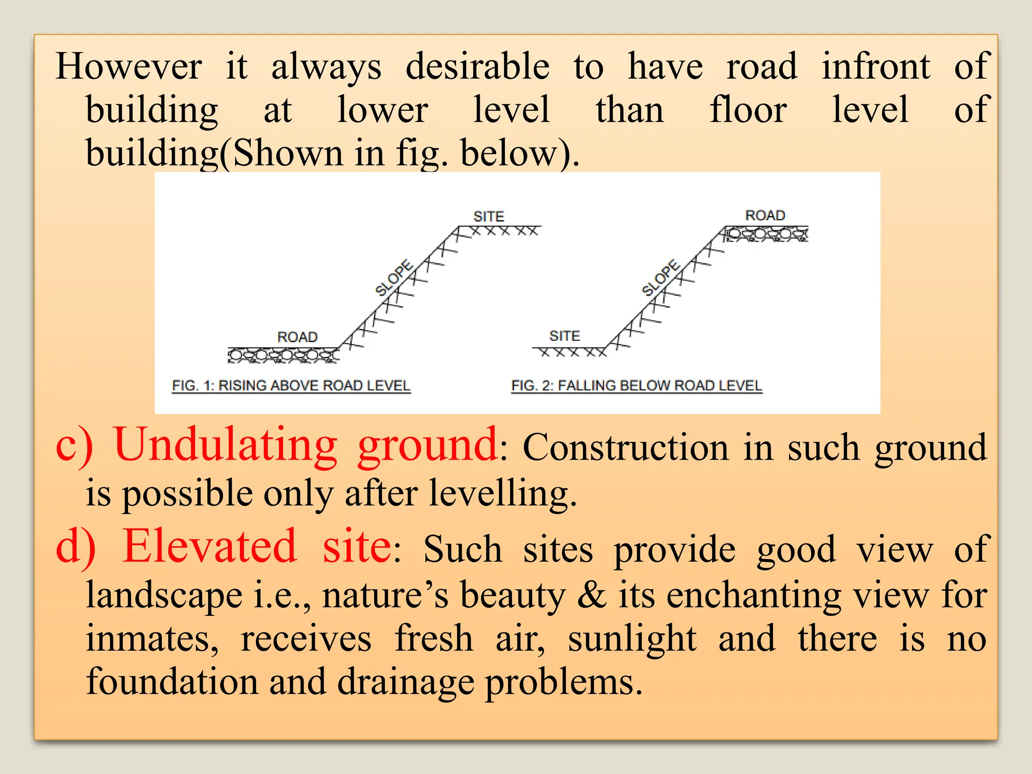 However it always desirable to have road infront of
building at lower level than floor level of
building(Shown in fig. below).
c) Undulating ground: Construction in such ground
is possible only after levelling.
d) Elevated site: Such sites provide good view of
landscape i.e., nature’s beauty & its enchanting view for
inmates, receives fresh air, sunlight and there is no
foundation and drainage problems.
 
