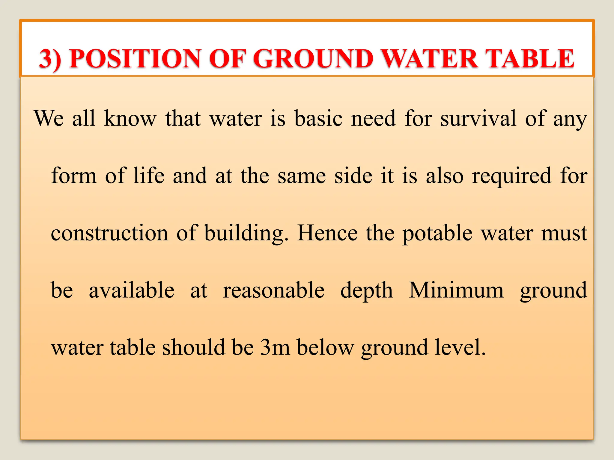 3) POSITION OF GROUND WATER TABLE
We all know that water is basic need for survival of any
form of life and at the same side it is also required for
construction of building. Hence the potable water must
be available at reasonable depth Minimum ground
water table should be 3m below ground level.
 