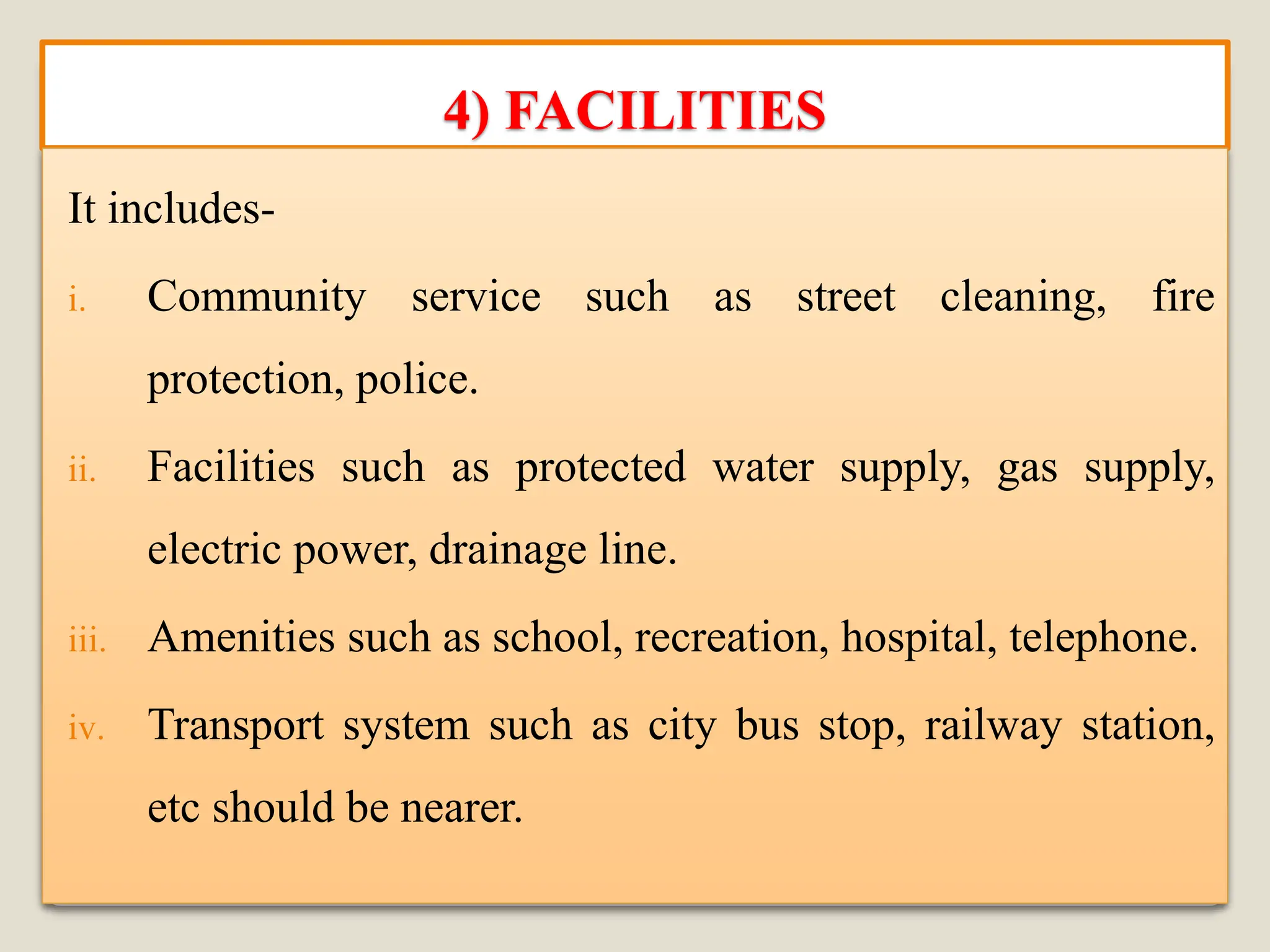 4) FACILITIES
It includes-
i. Community service such as street cleaning, fire
protection, police.
ii. Facilities such as protected water supply, gas supply,
electric power, drainage line.
iii. Amenities such as school, recreation, hospital, telephone.
iv. Transport system such as city bus stop, railway station,
etc should be nearer.
 