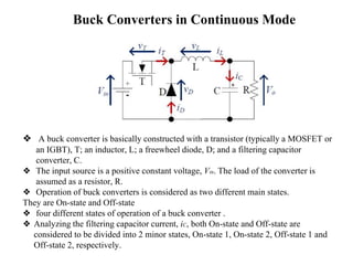 Buck Converters in Continuous Mode
❖ A buck converter is basically constructed with a transistor (typically a MOSFET or
an IGBT), T; an inductor, L; a freewheel diode, D; and a filtering capacitor
converter, C.
❖ The input source is a positive constant voltage, Vin. The load of the converter is
assumed as a resistor, R.
❖ Operation of buck converters is considered as two different main states.
They are On-state and Off-state
❖ four different states of operation of a buck converter .
❖ Analyzing the filtering capacitor current, iC, both On-state and Off-state are
considered to be divided into 2 minor states, On-state 1, On-state 2, Off-state 1 and
Off-state 2, respectively.
 