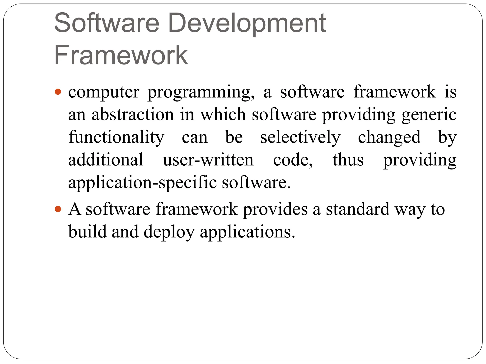 Software Development
Framework
 computer programming, a software framework is
an abstraction in which software providing generic
functionality can be selectively changed by
additional user-written code, thus providing
application-specific software.
 A software framework provides a standard way to
build and deploy applications.
 