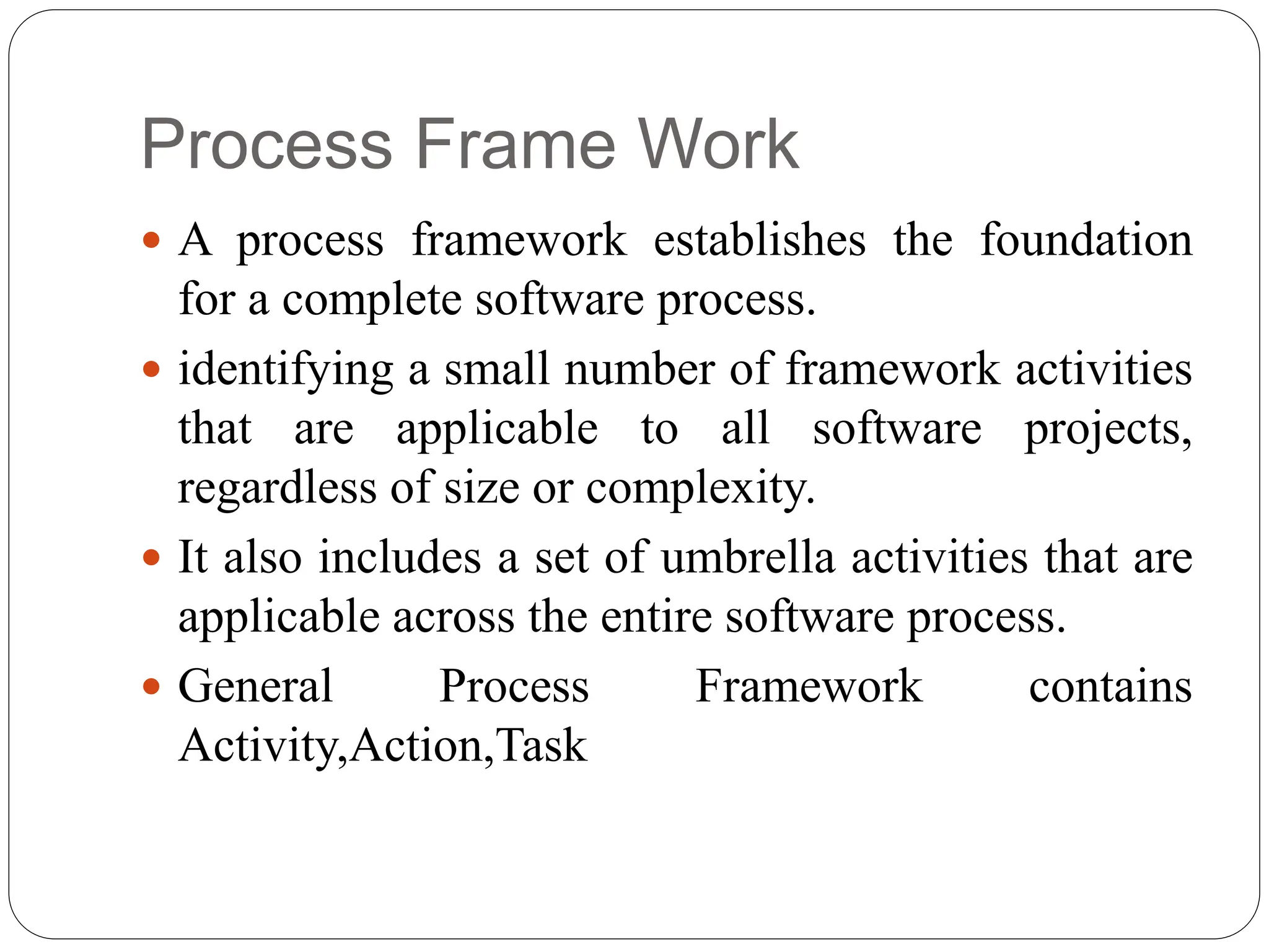 Process Frame Work
 A process framework establishes the foundation
for a complete software process.
 identifying a small number of framework activities
that are applicable to all software projects,
regardless of size or complexity.
 It also includes a set of umbrella activities that are
applicable across the entire software process.
 General Process Framework contains
Activity,Action,Task
 