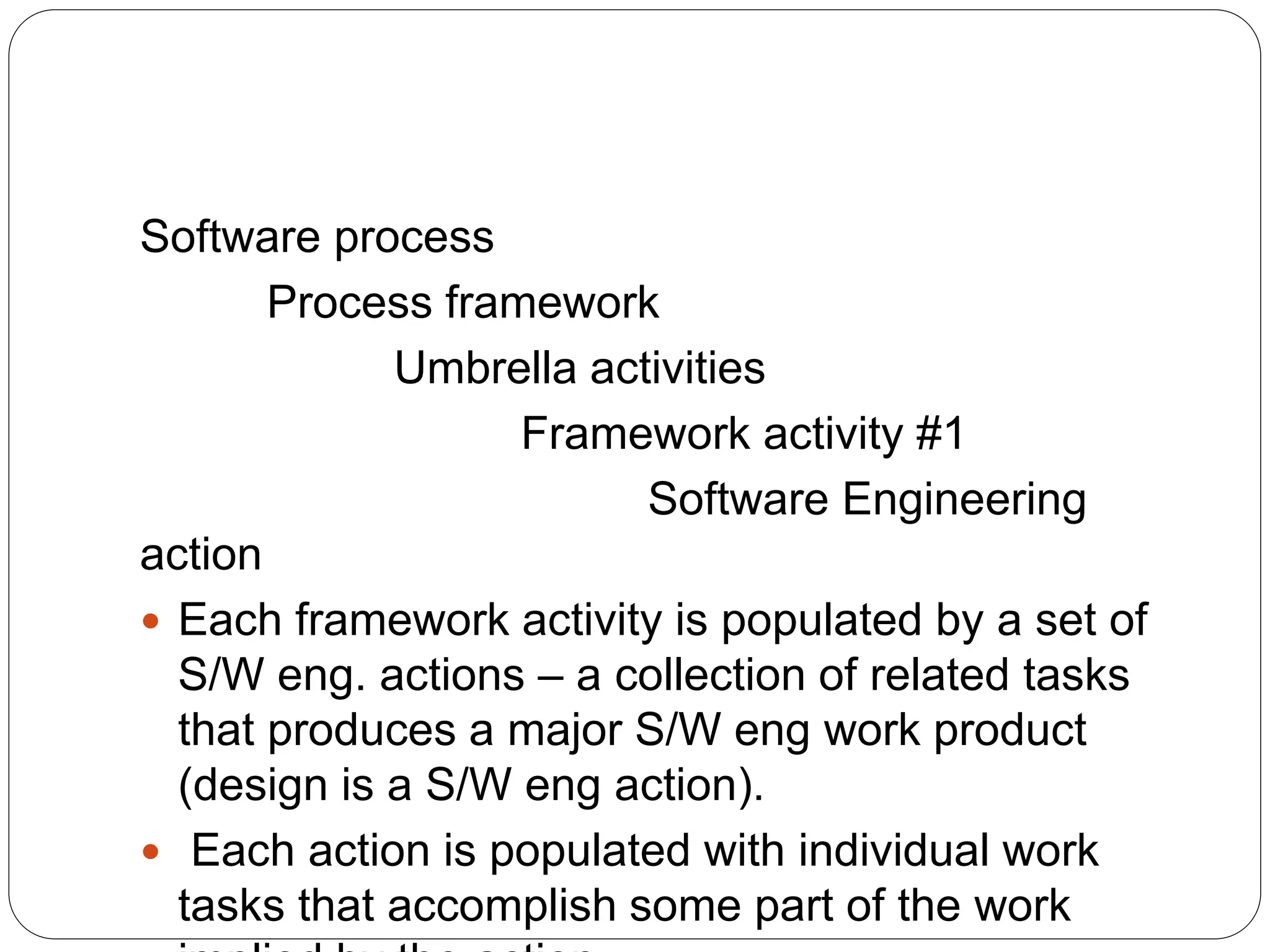 Software process
Process framework
Umbrella activities
Framework activity #1
Software Engineering
action
 Each framework activity is populated by a set of
S/W eng. actions – a collection of related tasks
that produces a major S/W eng work product
(design is a S/W eng action).
 Each action is populated with individual work
tasks that accomplish some part of the work
 