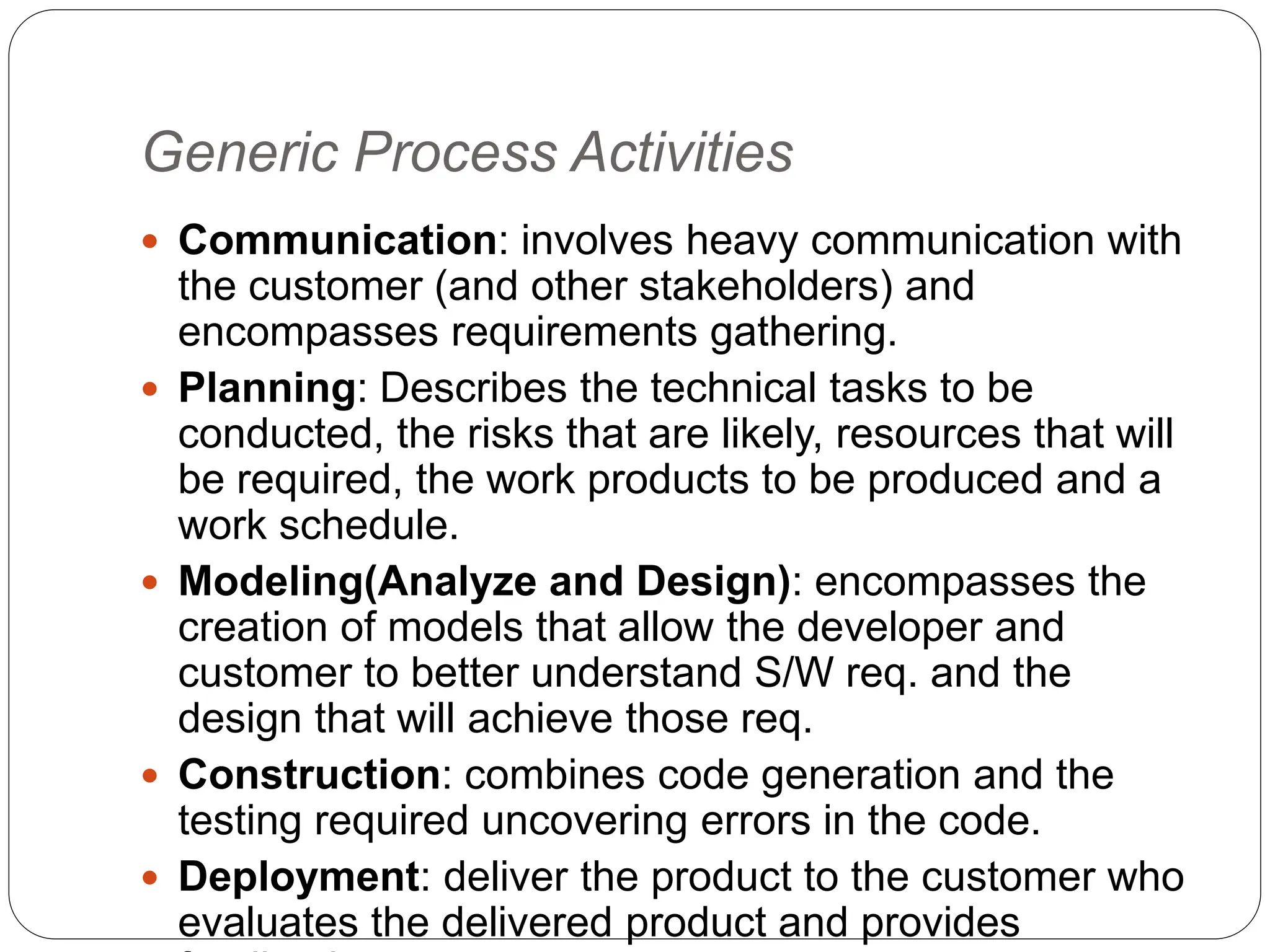 Generic Process Activities
 Communication: involves heavy communication with
the customer (and other stakeholders) and
encompasses requirements gathering.
 Planning: Describes the technical tasks to be
conducted, the risks that are likely, resources that will
be required, the work products to be produced and a
work schedule.
 Modeling(Analyze and Design): encompasses the
creation of models that allow the developer and
customer to better understand S/W req. and the
design that will achieve those req.
 Construction: combines code generation and the
testing required uncovering errors in the code.
 Deployment: deliver the product to the customer who
evaluates the delivered product and provides
 