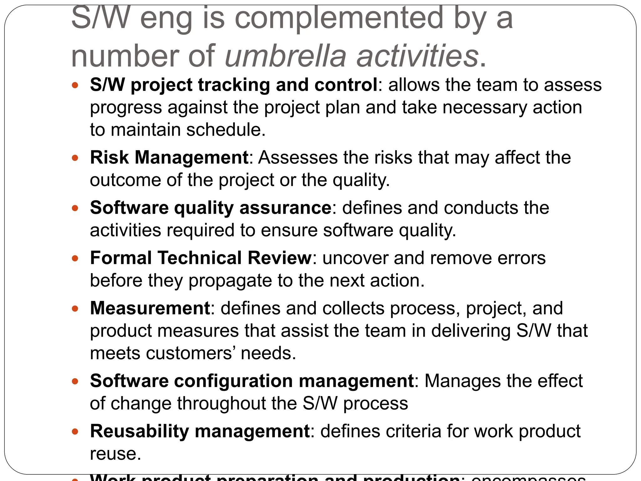 S/W eng is complemented by a
number of umbrella activities.
 S/W project tracking and control: allows the team to assess
progress against the project plan and take necessary action
to maintain schedule.
 Risk Management: Assesses the risks that may affect the
outcome of the project or the quality.
 Software quality assurance: defines and conducts the
activities required to ensure software quality.
 Formal Technical Review: uncover and remove errors
before they propagate to the next action.
 Measurement: defines and collects process, project, and
product measures that assist the team in delivering S/W that
meets customers’ needs.
 Software configuration management: Manages the effect
of change throughout the S/W process
 Reusability management: defines criteria for work product
reuse.
 