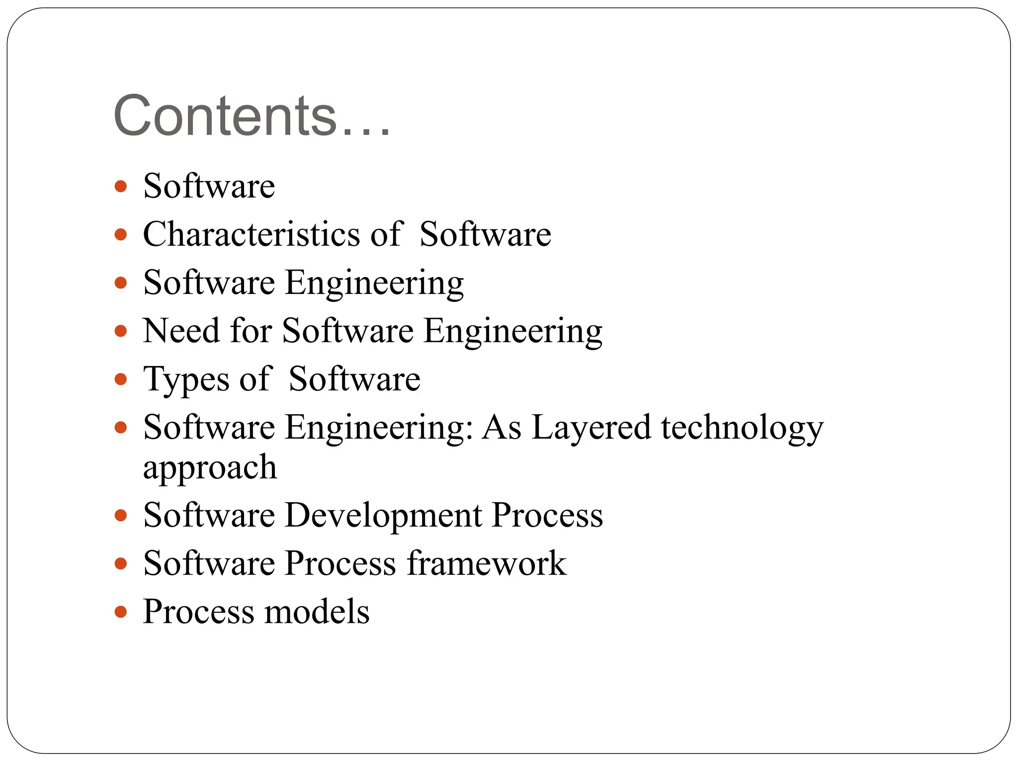 Contents…
 Software
 Characteristics of Software
 Software Engineering
 Need for Software Engineering
 Types of Software
 Software Engineering: As Layered technology
approach
 Software Development Process
 Software Process framework
 Process models
 