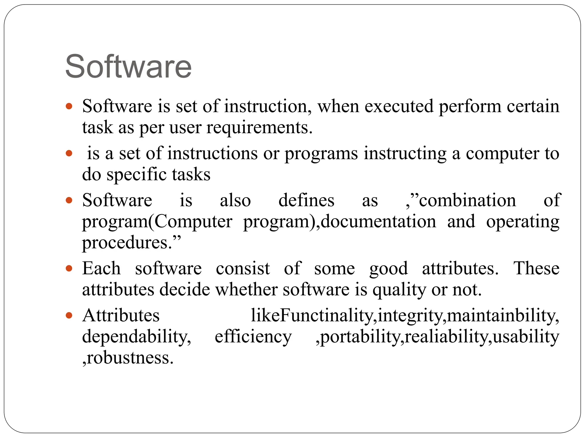 Software
 Software is set of instruction, when executed perform certain
task as per user requirements.
 is a set of instructions or programs instructing a computer to
do specific tasks
 Software is also defines as ,”combination of
program(Computer program),documentation and operating
procedures.”
 Each software consist of some good attributes. These
attributes decide whether software is quality or not.
 Attributes likeFunctinality,integrity,maintainbility,
dependability, efficiency ,portability,realiability,usability
,robustness.
 