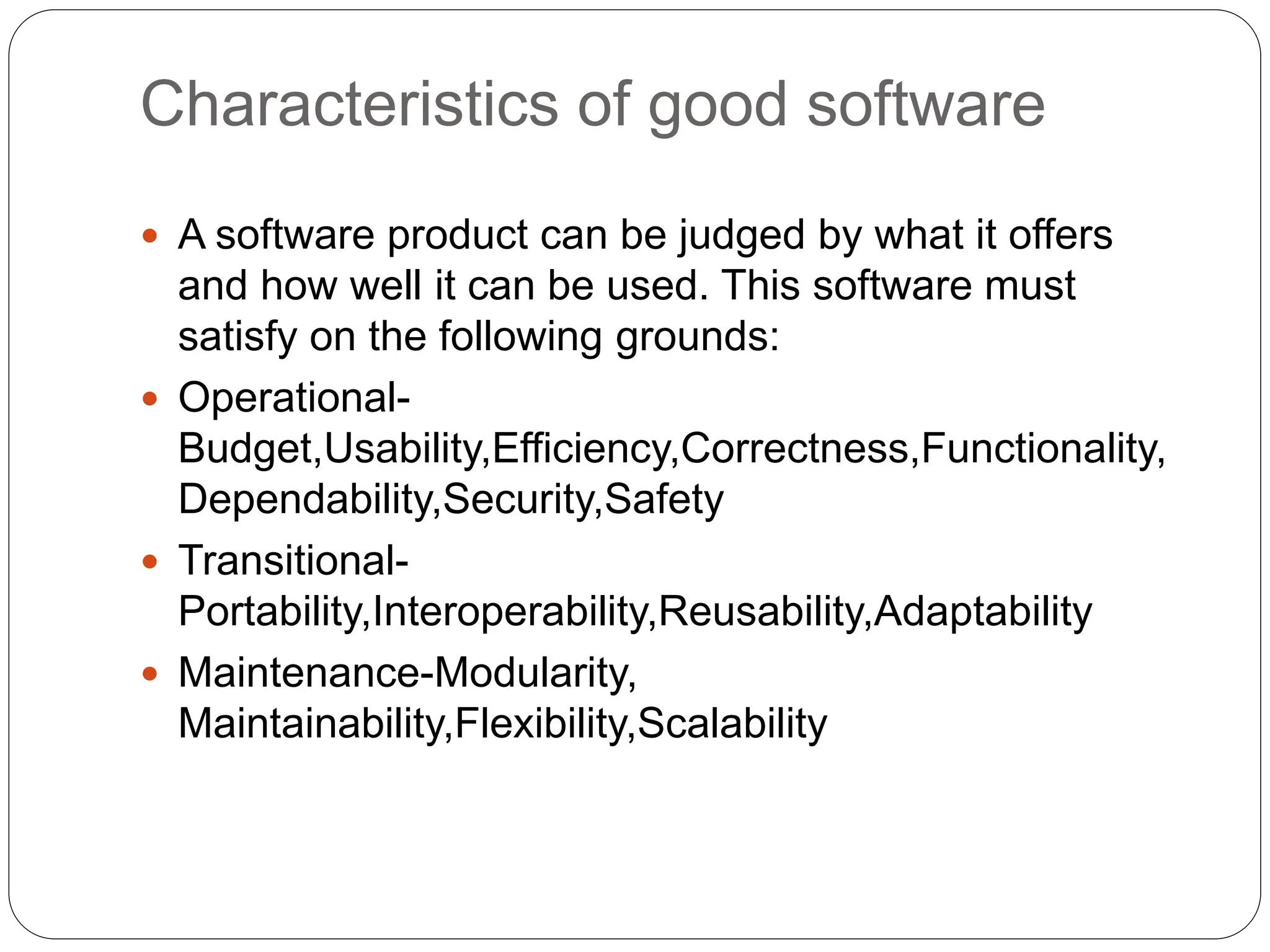 Characteristics of good software
 A software product can be judged by what it offers
and how well it can be used. This software must
satisfy on the following grounds:
 Operational-
Budget,Usability,Efficiency,Correctness,Functionality,
Dependability,Security,Safety
 Transitional-
Portability,Interoperability,Reusability,Adaptability
 Maintenance-Modularity,
Maintainability,Flexibility,Scalability
 