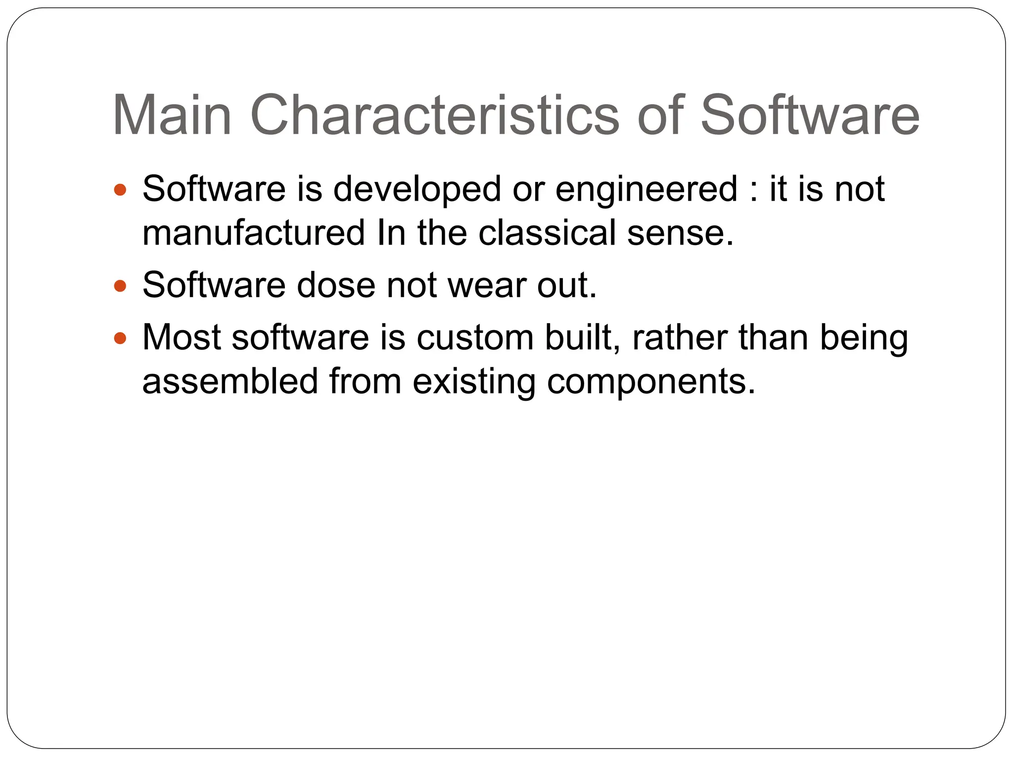 Main Characteristics of Software
 Software is developed or engineered : it is not
manufactured In the classical sense.
 Software dose not wear out.
 Most software is custom built, rather than being
assembled from existing components.
 