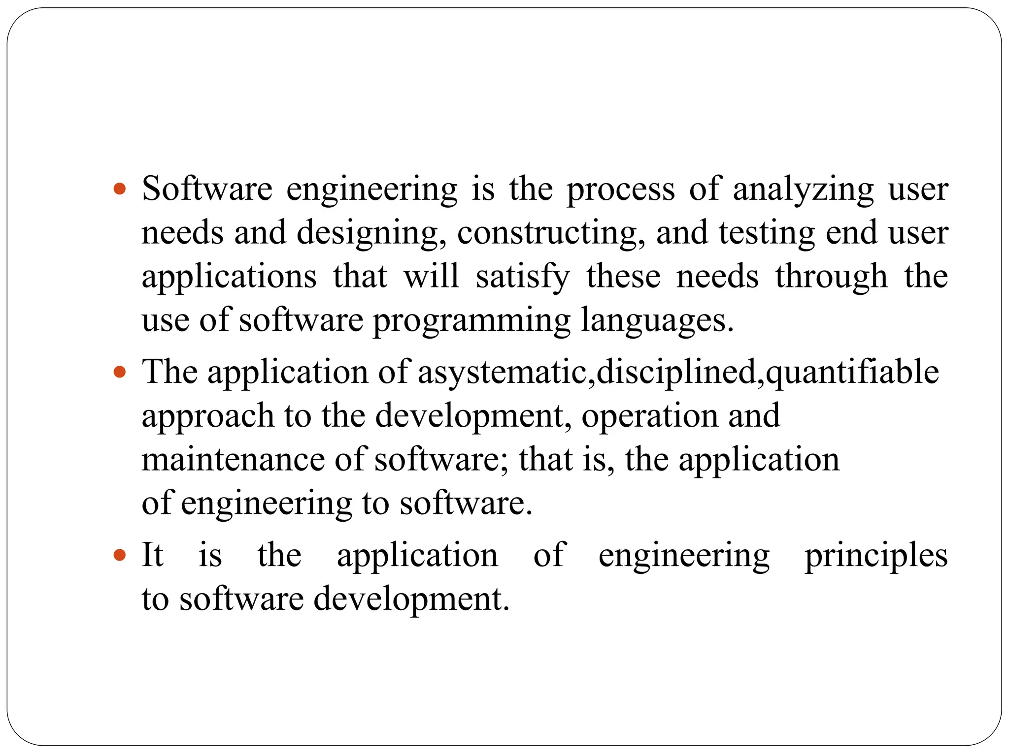  Software engineering is the process of analyzing user
needs and designing, constructing, and testing end user
applications that will satisfy these needs through the
use of software programming languages.
 The application of asystematic,disciplined,quantifiable
approach to the development, operation and
maintenance of software; that is, the application
of engineering to software.
 It is the application of engineering principles
to software development.
 