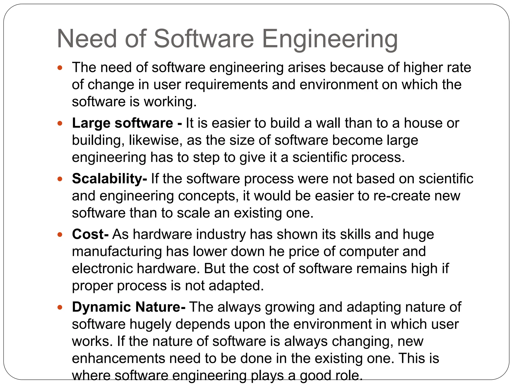 Need of Software Engineering
 The need of software engineering arises because of higher rate
of change in user requirements and environment on which the
software is working.
 Large software - It is easier to build a wall than to a house or
building, likewise, as the size of software become large
engineering has to step to give it a scientific process.
 Scalability- If the software process were not based on scientific
and engineering concepts, it would be easier to re-create new
software than to scale an existing one.
 Cost- As hardware industry has shown its skills and huge
manufacturing has lower down he price of computer and
electronic hardware. But the cost of software remains high if
proper process is not adapted.
 Dynamic Nature- The always growing and adapting nature of
software hugely depends upon the environment in which user
works. If the nature of software is always changing, new
enhancements need to be done in the existing one. This is
where software engineering plays a good role.
 