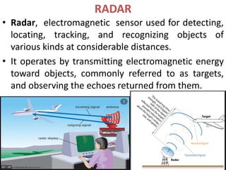 RADAR
• Radar, electromagnetic sensor used for detecting,
locating, tracking, and recognizing objects of
various kinds at considerable distances.
• It operates by transmitting electromagnetic energy
toward objects, commonly referred to as targets,
and observing the echoes returned from them.
 
